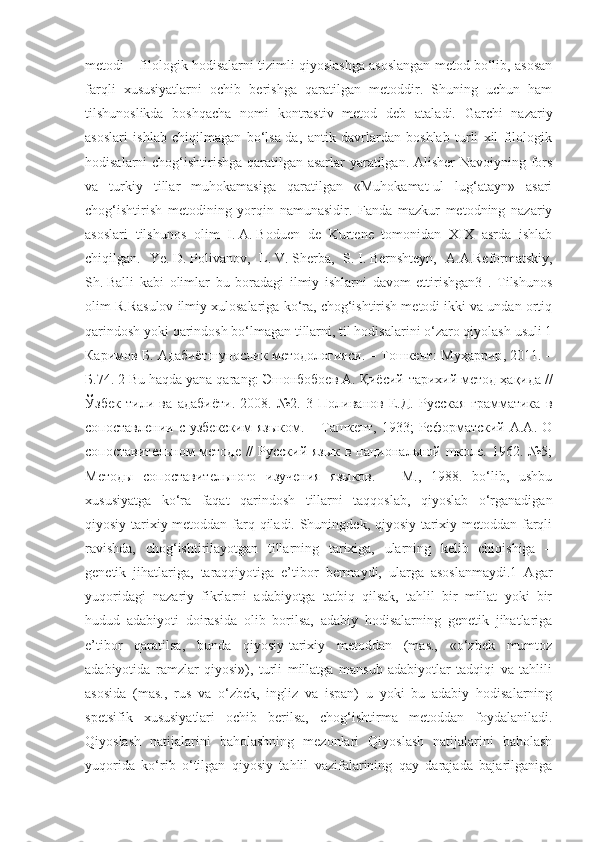 metodi – filologik hodisalarni tizimli qiyoslashga asoslangan metod bo‘lib, asosan
farqli   xususiyatlarni   ochib   berishga   qaratilgan   metoddir.   Shuning   uchun   ham
tilshunoslikda   boshqacha   nomi   kontrastiv   metod   deb   ataladi.   Garchi   nazariy
asoslari   ishlab   chiqilmagan   bo‘lsa-da,   antik   davrlardan   boshlab   turli   xil   filologik
hodisalarni chog‘ishtirishga qaratilgan asarlar  yaratilgan. Alisher  Navoiyning fors
va   turkiy   tillar   muhokamasiga   qaratilgan   «Muhokamat-ul   lug‘atayn»   asari
chog‘ishtirish   metodining   yorqin   namunasidir.   Fanda   mazkur   metodning   nazariy
asoslari   tilshunos   olim   I.   A.   Boduen   de   Kurtene   tomonidan   XIX   asrda   ishlab
chiqilgan.   Ye.   D.   Polivanov,   L.   V.   Sherba,   S.   I.   Bernshteyn,   A.A.Reformatskiy,
Sh.   Balli   kabi   olimlar   bu   boradagi   ilmiy   ishlarni   davom   ettirishgan3   .   Tilshunos
olim R.Rasulov ilmiy xulosalariga ko‘ra, chog‘ishtirish metodi ikki va undan ortiq
qarindosh yoki qarindosh bo‘lmagan tillarni, til hodisalarini o‘zaro qiyolash usuli 1
Каримов   Б .  Адабиётшунослик   методологияси . –  Тошкент :  Муҳаррир , 2011. –
Б .74. 2 Bu haqda yana qarang:  Эшонбобоев   А .  Қиёсий - тарихий   метод   ҳақида  //
Ўзбек   тили   ва   адабиёти .   2008.   №2.   3   Поливанов   Е.Д.   Русская   грамматика   в
сопоставлении  с  узбекским   языком.  –  Ташкент,  1933;   Реформатский   А.А.  О
сопоставительном методе //  Русский язык в национальной школе. 1962. №5;
Методы   сопоставительного   изучения   языков.   –   М.,   1988.   bo‘lib,   ushbu
xususiyatga   ko‘ra   faqat   qarindosh   tillarni   taqqoslab,   qiyoslab   o‘rganadigan
qiyosiy-tarixiy metoddan farq qiladi. Shuningdek, qiyosiy-tarixiy metoddan farqli
ravishda,   chog‘ishtirilayotgan   tillarning   tarixiga,   ularning   kelib   chiqishiga   –
genetik   jihatlariga,   taraqqiyotiga   e’tibor   bermaydi,   ularga   asoslanmaydi.1   Agar
yuqoridagi   nazariy   fikrlarni   adabiyotga   tatbiq   qilsak,   tahlil   bir   millat   yoki   bir
hudud   adabiyoti   doirasida   olib   borilsa,   adabiy   hodisalarning   genetik   jihatlariga
e’tibor   qaratilsa,   bunda   qiyosiy-tarixiy   metoddan   (mas.,   «o‘zbek   mumtoz
adabiyotida   ramzlar   qiyosi»),   turli   millatga   mansub   adabiyotlar   tadqiqi   va   tahlili
asosida   (mas.,   rus   va   o‘zbek,   ingliz   va   ispan)   u   yoki   bu   adabiy   hodisalarning
spetsifik   xususiyatlari   ochib   berilsa,   chog‘ishtirma   metoddan   foydalaniladi.
Qiyoslash   natijalarini   baholashning   mezonlari   Qiyoslash   natijalarini   baholash
yuqorida   ko‘rib   o‘tilgan   qiyosiy   tahlil   vazifalarining   qay   darajada   bajarilganiga 