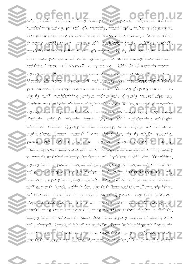 ko‘p   jihatdan   bog‘liqdir.   Ilmiy   adabiyotlarda   qiyoslash   natijalarini   xolisona
baholashning   tarixiy,   gnoseologik,   mantiqiy,   metodologik,   ma’naviy-g‘oyaviy   va
boshqa mezonlari mavjud. Ularni aniqroq tasavvur qilish uchun, ba’zilarini ko‘rib
chiqamiz.   Tarixiy   mezon   –   qiyosiy   tahlil   natijalarining   tarix   faktlariga   qanchalik
mos kelishini baholashdir. Gnoseologik mezon – qiyosiy tahlil natijalarini ularning
bilish   nazariyasi   qonunlari   va   tamoyillariga   mos   kelishi   nuqtayi   nazaridan   baho
berishdir. 1 Расулов Р. Умумий тилшунослик. – Б.263. 28 29 Mantiqiy mezon –
qiyosiy tahlil natijalarining mantiq qonunlari talablariga mos kelishini baholashdir.
Metodologik mezon – qiyosiy tahlil natijalarining qaysi metodlarga to‘g‘ri kelishi
yoki   kelmasligi   nuqtayi   nazaridan   baholashdir.   Ma’naviy-g‘oyaviy   mezon   –   bu
qiyosiy   tahlil   natijalarining   jamiyat   ma’naviyati,   g‘oyaviy   maqsadlariga   qay
darajada mos kelishini e’tiborga olib, baho berishdir. Xullas, yuqoridagi mezonlar
qiyosiy   tahlil   natijalarini   baholash,   komparativistik   tadqiqotning   ilmiy-nazariy
jihatlarini   aniqlash   imkonini   beradi.   Qiyosiy   tahlil   natijalarining   xolisligini
ta’minlash   shartlari   Qiyosiy   tahlilda   haqqoniy,   xolis   natijaga   erishish   uchun
quyidagilarga   diqqatni   qaratish   lozim:   Birinchidan,   qiyosiy   tahlilni   yakuniga
yetkazmoqchi   bo‘lgan   tadqiqotchi   qiyosiy   adabiyotshunoslikning   nazariy,
metodologik va metodik asoslarini bilishi kerak.  Bu borada ular bilishning nazariy
va empirik vositalari imkoniyatlaridan unumli foydalana olishi lozim. Ikkinchidan,
qiyosiy   tahlil   obyektlari   mavjud   bo‘lgan,   mavjud   yoki   mavjud   bo‘lishi   mumkin
bo‘lgan muhitning xususiyatlari hisobga olinishi lozim. Boshqacha aytganda, ilmiy
izlanuvchi, qiyosiy tahlil jarayoniga ta’sir etishi mumkin bo‘lgan barcha holatlarni
tahlilga  tortishi   kerak.   Uchinchidan,   qiyoslash   faqat   statistik   ma’lumot   yig‘ish   va
ko‘rsatishdan   iborat   bo‘lib   qolmasligi   kerak.   Qiyoslash   obyektlari   to‘xtovsiz
o‘zgaradi,   tadqiqotchilar   ana   shuni   hisobga   olishi   kerak.   O‘rganilayotgan
obyektlarning statistik manzarasi ularning dinamik xususiyatlari bilan to‘ldirilishi,
tadrijiy   takomili   ko‘rsatilishi   kerak.   Aks   holda   qiyosiy   haqiqat   to‘laqonli,   xolis
bo‘la olmaydi. Demak, olib borilgan statistika, dinamika bilan birga tahlil va talqin
qilinishi   lozim.   To‘rtinchidan,   tahlilda   subyektivizmga   yo‘l   qo‘ymaslik.   Soxta
qiyoslash, muayyan manfaatlarga xizmat qilishi mumkin, lekin fan rivojiga xizmat 