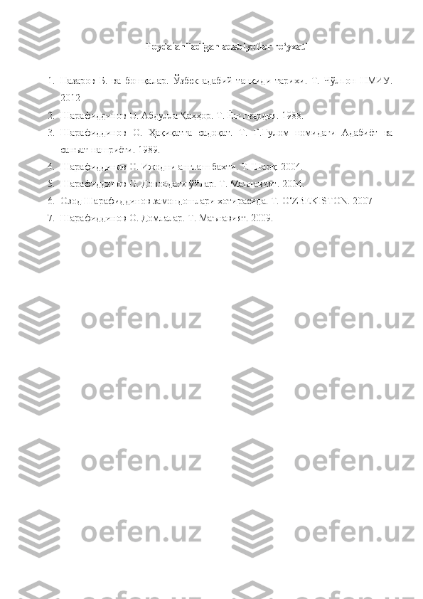 Foydalaniladigan adabiyotlar ro‘yxati
1. Назаров   Б.   ва   бошқалар .   Ўзбек   адабий   танқиди   тарихи .   T.   Чўлпон   НМИУ .
2012
2. Шарафиддинов О. Абдулла Қаҳҳор. Т. Ёш гвардия. 1988.
3. Шарафиддинов   О.   Ҳақиқатга   садоқат.   Т.   Ғ.Ғулом   номидаги   Адабиёт   ва
санъат нашриёти. 1989.
4. Шарафиддинов О. Ижодни англаш бахти. Т. Шарқ. 2004.
5. Шарафиддинов О. Довондаги ўйлар. Т. Маънавият. 2004.
6. Озод Шарафиддинов замондошлари хотирасида. Т.  O ‘ ZBEKISTON .  2007
7. Шарафиддинов О. Домлалар. Т. Маънавият. 2009. 