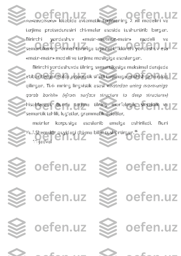 лингвис тики »   kitobida   avtomatik   tarjimaning   2   xil   modelini   va
tarjima   protsedurasini   chizmalar   asosida   tushuntirib   bergan.
Birinchi   yondashuv   «matn-mazmun-matn»   modeli   va
semantikaning   formal   tavsifiga   tayanadi.   Ikkinchi   yondashuv   esa
«matn-matn» modeli va tarjima mosligiga asoslangan.
Birinchi yondashuvda tilning semantikasiga maksimal darajada
e’tibor bergan holda avtomatik sifatli tarjimaga erishishga harakat
qilingan.   Tizi-   mning   lingvistik   asosi   «matndan   uning   mazmuniga
qarab   borish»   («from   surface   structure   to   deep   structure »)
hisoblanadi.   Bunda   tarjima   tilning   morfologik,   sintaktik   va
semantik tahlili, lug‘atlar, grammatik qoidalar,
matnlar   korpusiga   asoslanib   amalga   oshiriladi.   Buni
Yu.I.Shemakin qu yidagi chizma bilan tushuntirgan. 66
11-jadval 
