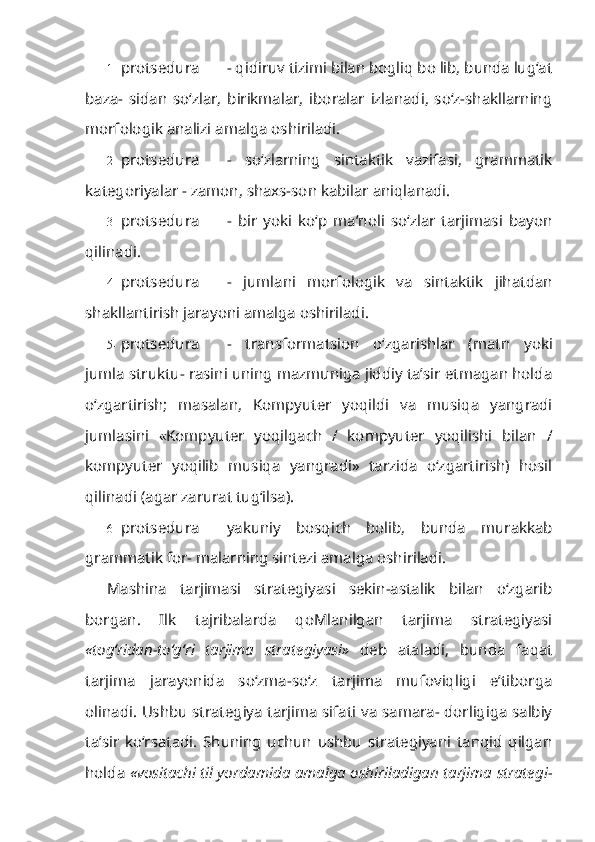 1- protsedura - qidiruv tizimi bilan bogliq bo lib, bunda lug‘at
baza-   sidan   so‘zlar,   birikmalar,   iboralar   izlanadi,   so‘z-shakllarning
morfologik analizi amalga oshiriladi.
2- protsedura -   so‘zlarning   sintaktik   vazifasi,   grammatik
kategoriyalar - zamon, shaxs-son kabilar aniqlanadi.
3- protsedura -   bir   yoki   ko‘p   ma’noli   so‘zlar   tarjimasi   bayon
qilinadi.
4- protsedura -   jumlani   morfologik   va   sintaktik   jihatdan
shakllantirish jarayoni amalga oshiriladi.
5- protsedura -   transformatsion   o‘zgarishlar   (matn   yoki
jumla struktu- rasini uning mazmuniga jiddiy ta’sir etmagan holda
o‘zgartirish;   masalan,   Kompyuter   yoqildi   va   musiqa   yangradi
jumlasini   «Kompyuter   yoqilgach   /   kompyuter   yoqilishi   bilan   /
kompyuter   yoqilib   musiqa   yangradi»   tarzida   o‘zgartirish)   hosil
qilinadi (agar zarurat tug‘ilsa).
6- protsedura yakuniy   bosqich   bolib,   bunda   murakkab
grammatik for- malarning sintezi amalga oshiriladi.
Mashina   tarjimasi   strategiyasi   sekin-astalik   bilan   o‘zgarib
borgan.   Ilk   tajribalarda   qoMlanilgan   tarjima   strategiyasi
«tog‘ridan-to‘g‘ri   tarjima   strate giyasi»   deb   ataladi,   bunda   faqat
tarjima   jarayonida   so‘zma-so‘z   tarjima   mufoviqligi   e’tiborga
olinadi. Ushbu strategiya tarjima sifati va samara- dorligiga salbiy
ta’sir   ko‘rsatadi.   Shuning   uchun   ushbu   strategiyani   tanqid   qilgan
holda   «vositachi til yordamida amalga oshiriladigan tarjima strategi - 