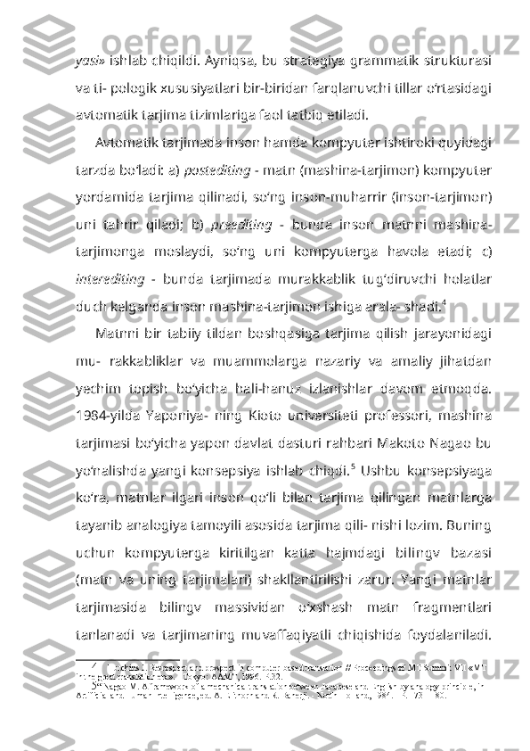 yasi»   ishlab chiqildi. Ayniqsa, bu strategiya grammatik  strukturasi
va ti- pologik xususiyatlari bir-biridan farqlanuvchi tillar o‘rtasidagi
avtomatik tarjima tizimlariga faol tatbiq etiladi.
Avtomatik tarjimada inson hamda kompyuter ishtiroki quyidagi
tarzda bo‘ladi: a)  postediting  -  matn (mashina-tarjimon) kompyuter
yordamida   tarjima   qilinadi,   so‘ng   inson-muharrir   (inson-tarjimon)
uni   tahrir   qiladi;   b)   preediting   -   bunda   inson   matnni   mashina-
tarjimonga   moslaydi,   so‘ng   uni   kompyuterga   havola   etadi;   c)
interediting   -   bunda   tarjimada   murakkablik   tug‘diruvchi   holatlar
duch kelganda inson mashina-tarjimon ishiga arala- shadi. 4
Matnni   bir   tabiiy   tildan   boshqasiga   tarjima   qilish   jarayonidagi
mu-   rakkabliklar   va   muammolarga   nazariy   va   amaliy   jihatdan
yechim   topish   bo‘yicha   hali-hanuz   izlanishlar   davom   etmoqda.
1984-yilda   Yaponiya-   ning   Kioto   universiteti   professori,   mashina
tarjimasi  bo‘yicha  yapon dav lat dasturi rahbari  Makoto Nagao  bu
yo‘nalishda   yangi   konsepsiya   ishlab   chiqdi. 5
  Ushbu   konsepsiyaga
ko‘ra,   matnlar   ilgari   inson   qo‘li   bilan   tarji ma   qilingan   matnlarga
tayanib analogiya tamoyili asosida tarjima qili- nishi lozim. Buning
uchun   kompyuterga   kiritilgan   katta   hajmdagi   bilingv   bazasi
(matn   va   uning   tarjimalari)   shakllantirilishi   zarur.   Yangi   matnlar
tarjimasida   bilingv   massividan   o‘xshash   matn   fragmentlari
tanlanadi   va   tarjimaning   muvaffaqiyatli   chiqishida   foydalaniladi.
4 Hutchins J. Retrospect and prospect in computer-based translation // Proceedings of MT Summit VII « МТ  
in the great translation era». - Tokyo: AAMT, 1996.-P.32.
5 “ Nagao M. A framework of a mechanical translation between Japanese and English by analogy principle, in 
Artificial and Human Intelligence, ed. A. Elithorn and R. Banerji. - North Holland, 1984. - P. 173 - 180. 