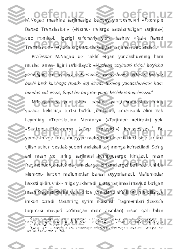 M.Nagao   mashina   tarjimasiga   bunday   yondashuvni   « Example
Based   Translat ion»   («Namu-   nalarga   asoslanadigan   tarjima»)
deb   nomladi,   ilgarigi   an’anaviy   yon-   dashuv   « Rule   Based
Translat ion»   («Qoidalarga asoslanadigan tarjima») deb ataladi.
Professor   M.Nagao   o‘zi   taklif   etgan   yondashuvning   ham
mutlaq   emas-   ligini   ta’kidlaydi:   «Mashina   tarjimasi   tizimi   bo‘yicha
yaratilgan   har   qan day   ishlanmalar,   yondashuvlar   ertami,   keehmi
boshi   berk   ko‘chaga   (tupik-   ka)   kiradi.   Bizning   yondashuvimiz   ham
bundan xoli emas, faqat biz bu jara- yonni kechiktirmoqchimiz». 6
M.Nagaoning   yondashuvi   boshqa   yangi   yondashuvlarning
yuzaga   kelishiga   turtki   bo‘ldi.   Jumladan,   amerikalik   olim   Veb
Laynning   « Transla t ion   Memory »   («Tarjimon   xotirasi»)   yoki
« Sent ence   Memory »   («Gap   to‘plagich»)   konsepsiyasi. 7
  Bu
yondashuvga ko‘ra, muayyan matnni bir tildan ikkinchisiga tarjima
qilish uchun dastlab yuqori malakali tarjimonga ko‘rsatiladi. So‘ng
asl   matn   va   uning   tarjimasi   kompyuterga   kiritiladi,   matn
fragmentlarga   (alohida   jumlalarga,   birikmalarga)   bo‘linadi,   ushbu
elemcnt-   lardan   ma’lumotlar   bazasi   tayyorlanadi.   Ma’lumotlar
bazasi qidiruv tizi- miga yuklanadi, u esa tarjimasi mavjud bo‘lgan
matn   fragmentlarini   va   alohida   jumlalarni   sifatli   tarjima   qilishga
imkon   bcradi.   Matnning   ayrim   notanish   fragmentlari   (bazada
tarjimasi   mavjud   bo‘lmagan   matn   qismlari)   inson   qo‘li   bilan
6 Qarang:   Сиокум   Дж .   Обзор   разработок   по   машинному   переводу:   история   вопроса,   современное
состояние   и   перспективы   развития   //   Новое   в   зарубежной   лингвистике.   Вып .XXIV.   Компьютерная
лингвистика . -  М .:  Прогресс , 1989.
7 Webb   Lynn   Е .   Advantages   and   Disadvantages   of   Translation   Memory:   a   Cost/Benefit   Analysis.   San
Francisco State University. 1992. 