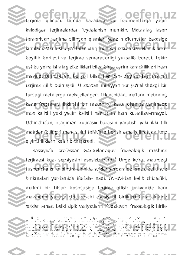 tarjima   qilinadi.   Bunda   bazadagi   bu   fragmentlarga   yaqin
keladigan   tarjimalardan   foydalanish   mumkin.   Matnning   inson
tomonidan   tarjima   qilingan   qismlari   yana   ma’lumotlar   bazasiga
kiritiladi. Mana shu yo‘l bilan «tarjimon xotirasi» asta-sekinlik bilan
boyitib   boriladi   va   tarjima   samaradorligi   yuksalib   boradi.   Lekin
ushbu yo‘nalishning afzalliklari bilan birga ayrim kamchiliklari ham
mavjud.   Birinchidan,   bu   yo‘l   bilan   har   qan-   day   turdagi   matnni
tarjima   qilib   boimaydi.   U   asosan   muayyan   tor   yo‘nalishdagi   bir
turdagi   matnlarga   moMjallangan.   Ikkinchidan,   ma’lum   matnning
katta   fragmenti   ikkinchi   bir   matnning   katta   qismiga   tarjimada
mos   kelishi   yoki   yaqin   kelishi   har   doim   ham   kuzatilavermaydi.
Uchinchidan,   «tarjimon   xotirasi»   bazasini   yaratish   yoki   ikki   tilli
matnlar   (bilingv)   mas-   sivini   toMdirib   borish   amaliy   jihatdan   ko‘p
qiyinchiliklarni keltirib chiqaradi.
Rossiyada   professor   G.G.Belonogov   frazeologik   mashina
tarjimasi   kon-   sepsiyasini   asoslab   berdi. 8
  Unga   ko‘ra,   matndagi
tushunchalar ko‘pincha alohida so‘zlar yordamida emas, balki so‘z
birikmalari   yordamida   ifodala-   nadi.   O‘z-o‘zidan   kelib   chiqadiki,
matnni   bir   tildan   boshqasiga   tarjima   qi lish   jarayonida   ham
mazmunni   yuzaga   chiqaruvchi   asosiy   til   birliklari   ham   alohida
so‘zlar   emas,   balki   tipik   vaziyatlarni   ifodalovchi   frazeologik   birik-
8 Qarang:   Белоногов   Г.Г.,   Зеленков   Ю.Г.,   Кузнецов   Б.А.,   Новоселов   А.П.,   Хорошилов   Ал-др   А.,
Хорошилов   Ал-сей   А.   Автоматизация   составления   и   ведения   словарей   для   систем   фразеологического
машинного   перевода   текстов   с   русского   языка   на   английский   и   с   английского   на   русский   //   Научно-
техническая информация. Серия 2. №12. ВИНИТИ. 1993; Белоногов Г.Г., Кузнецов Б.А. Языковые средства
автоматизированных информационных систем. - М.: Наука, 1983; Белоногов Г.Г., Зеленков Ю.Г., Новоселов
А.П.,   Хорошилов   Ал-др   А.,   Хорошилов   Ал-сей   А.   Системы   фразеологического   машинного   перевода.
Состояние и перспективы развития // Научно- техническая информация. Сер. 2. №12. ВИНИТИ. 1998. 