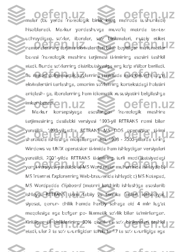 malar   (bu   yerda   frazeologik   birlik   keng   ma’noda   tushuniladi)
hisoblanadi.   Mazkur   yondashuvga   muvofiq   matnda   tez-tez
uchraydigan   so‘zlar,   iboralar,   so‘z   birikmalari,   nutqiy   etiket
namunalarining tarjima ekvivalentlari bilan boyitilgan ma’lumotlar
bazasi   frazeologik   mashina   tarjimasi   tizimining   asosini   tashkil
etadi. Bunda so‘zlarning distributsiyasiga eng ko‘p e’tibor beriladi.
Bu   metod   polisemantik   so‘zlarning   tarjimada   mos   keluvchi   to‘g‘ri
ekvivalentini tanlashga, omonim so‘zlarning kontekstdagi holatini
aniqlash-  ga,   iboralarning   ham   idiomatik   xususiyatini   belgilashga
imkon beradi.
Mazkur   konsepsiyaga   asoslangan   frazeologik   mashina
tarjimasining   dastlabki   versiyasi   1993-yil   RETRANS   nomi   bilan
yaratildi.   1998-yilgacha   RETRANS   MS   DOS   operatsion   tizimi
sharoitida   ishlashga   moijallangan   edi.   1998   -   2000-yillarda   uning
Windows va UNIX operatsion tizimida ham ishlaydigan versiyalari
yaratildi.   2001-yilda   RETRANS   tizimining   turli   modifikatsiyadagi
yangi versiyasi yaratildi: a) MS Word matn muharririda ishlaydi; b)
MS Internet Explorerning Web-brauzerida ishlaydi; c) MS Note pad,
MS   Wordpadda   Clipboard   (matnni   ko‘chirib   ishlash)ga   asoslanib
ishlay di.   RETRANS   tizimi   tabiiy   va   texnika   fanlari,   iqtisodiyot,
siyosat,   qonun-   chilik   hamda   harbiy   sohaga   oid   4   mln   lug‘at
maqolasiga   ega   bo‘lgan   po-   litematik   so‘zlik   bilan   ta’minlangan.
Kiritilgan   til   birliklarining   80%   qismi-   ni   so‘z   birikmalari   tashkil
etadi, ular 2 ta so‘z uzunligidan tortib to 17 ta so‘z uzunligiga ega 