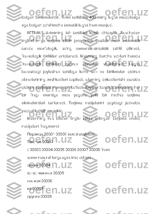 boigan   birikmalardir.   Tizim   tarkibida   400   ming   lug‘at   maqo lasiga
ega boigan qo‘shimcha tematik lug‘at ham mavjud.
RETRANS   tizimining   ish   tartibini   ko‘rib   chiqaylik.   Ruschadan
inglizcha-   ga   tarjima   qilish   jarayonida   dastlab   matn   avtomatik
tarzda   morfologik,   so‘ng   semantik-sintaktik   tahlil   qilinadi,
frazeologik   birliklar   aniqlanadi.   Matnning   barcha   so‘zlari   hamda
frazeologik   birliklari   qidiruv   obrazlari   shakllanadi.   Lug‘at
bazasidagi   joylashuv   tartibga   ko‘ra   so‘z   va   birikmalar   qidiruv
obrazlarining   xeshkodlari   topiladi,   ularning   dekodlanishi   asosida
qidiruv   natijalari   namoyon   bo‘ladi.   Keyingi   bosqich   matnning   har
bir   frag-   mentiga   mos   yagona   yoki   bir   nechta   tarjima
ekvivalentlari   tanlanadi.   Tar jima   natijalarini   quyidagi   jadvalda
yaqqol ko‘rish mumkin.
Mat nning   rus   t ilidan   ingliz   t iliga   qilingan   t arjima   oraliq
nat ijalari  fragment i 
Перевод  00001 00002 text translation 
Текстов  00002
c 00003 00004 00005 00006 00007 00008 from 
some natural languages into others
одних  00004 
естественных 00005 
языков 00006 
на 00007 
другие 00008 