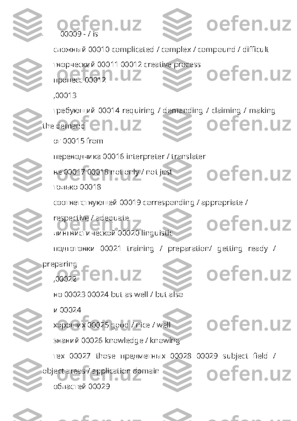 - 00009 - /  is
сложный 00010  complicated  /  complex  /  compound  /  difficult
творческий  00011 00012 creative process 
процесс  00012 
,00013
требующий   00014 requiring  / demanding / claiming / making
the demand 
от  00015 from 
переводчика  00016 interpreter / translater
не  00017 00018 not only / not just 
только  00018
соответствующей  00019 corresponding / appropriate /
respective / adequate 
лингвистической  00020 linguistic
подготовки   00021   training   /   preparation/   getting   ready   /
preparing
,00022
но  00023 00024 but as well / but also 
и  00024
хороших  00025 good / nice / well 
знаний  00026 knowledge / knowing 
тех   00027   those   предметных   00028   00029   subject   field   /
object areas / application domain
областей 00029  