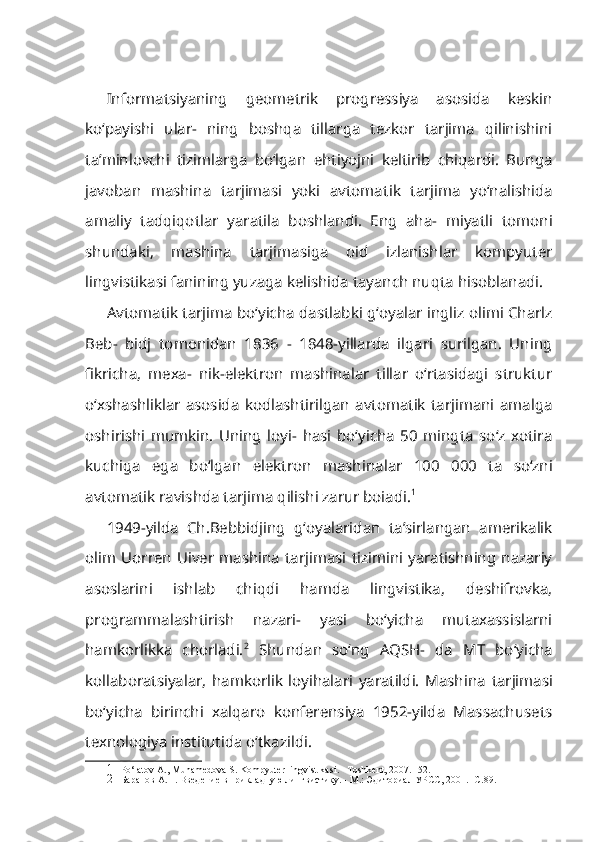 Informatsiyaning   geometrik   progressiya   asosida   keskin
ko‘payishi   ular-   ning   boshqa   tillarga   tezkor   tarjima   qilinishini
ta’minlovchi   tizimlarga   bo‘lgan   ehtiyojni   keltirib   chiqardi.   Bunga
javoban   mashina   tarjimasi   yoki   avtoma tik   tarjima   yo‘nalishida
amaliy   tadqiqotlar   yaratila   boshlandi.   Eng   aha-   miyatli   tomoni
shundaki,   mashina   tarjimasiga   oid   izlanishlar   kompyuter
lingvistikasi fanining yuzaga kelishida tayanch nuqta hisoblanadi.
Avtomatik tarjima bo‘yicha dastlabki g‘oyalar ingliz olimi Charlz
Beb-   bidj   tomonidan   1836   -   1848-yillarda   ilgari   surilgan.   Uning
fikricha,   mexa-   nik-elektron   mashinalar   tillar   o‘rtasidagi   struktur
o‘xshashliklar   asosida   kodlashtirilgan   avtomatik   tarjimani   amalga
oshirishi   mumkin.   Uning   loyi-   hasi   bo‘yicha   50   mingta   so‘z   xotira
kuchiga   ega   bo‘lgan   elektron   mashi nalar   100   000   ta   so‘zni
avtomatik ravishda tarjima qilishi zarur boiadi. 1
1949-yilda   Ch.Bebbidjing   g‘oyalaridan   ta’sirlangan   amerikalik
olim  Uorren  Uiver  mashina  tarjimasi  tizimini  yaratishning  nazariy
asoslarini   ishlab   chiqdi   hamda   lingvistika,   deshifrovka,
programmalashtirish   nazari-   yasi   bo‘yicha   mutaxassislarni
hamkorlikka   chorladi. 2
  Shundan   so‘ng   AQSH-   da   MT   bo‘yicha
kollaboratsiyalar,   hamkorlik   loyihalari   yaratildi.   Mashi na   tarjimasi
bo‘yicha   birinchi   xalqaro   konferensiya   1952-yilda   Massachusets
texnologiya institutida o‘tkazildi.
1 Po‘latov A., Muhamedova S. Kompyuter lingvistikasi. - Toshkent, 2007. -52.
2 Баранов A.H. Введение в прикладную лингвистику. - М.: Эдиториал УРСС, 2001. -С.89. 