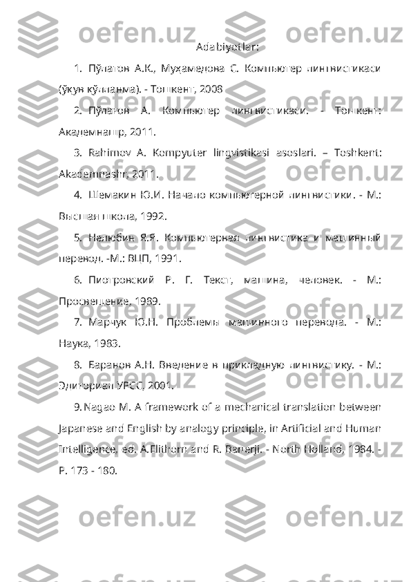 Adabiy ot lar:
1. П ў латов   А.К.,   Муҳамедова   С.   Компьютер   лингвистикаси
(ўқув қўлланма). -   Тошкент, 2008
2. Пўлатов   А.   Компьютер   лингвистикаси.   -   Тошкент:
Академнашр, 2011.
3. Rahimov   A.   Kompyuter   lingvistikasi   asoslari .   –   Toshkent :
Akademnashr ,  2011 .
4. Шемакин   Ю.И.   Начало   компьютерной   лингвистики.   -   М.:
Высшая школа, 1992.
5. Нелюбин   Я.Я.   Компьютерная   лингвистика   и   машинный
перевод. -М.: ВЦП, 1991.
6. Пиотровский   Р.   Г.   Текст,   машина,   человек.   -   М.:
Просвещение, 1989.
7. Марчук   Ю.Н.   Проблемы   машинного   перевода.   -   М.:
Наука, 1983.
8. Баранов   А.Н.   Введение   в   прикладную   лингвистику.   -   М.:
Эдиториал УРСС, 2001.
9. Nagao M. A framework of a mechanical translation between
Japanese and English by analogy principle, in Artificial and Human
Intelligence, ed.   A. Elithorn and R. Banerji. - North Holland, 1984. -
P. 173 - 180.   
