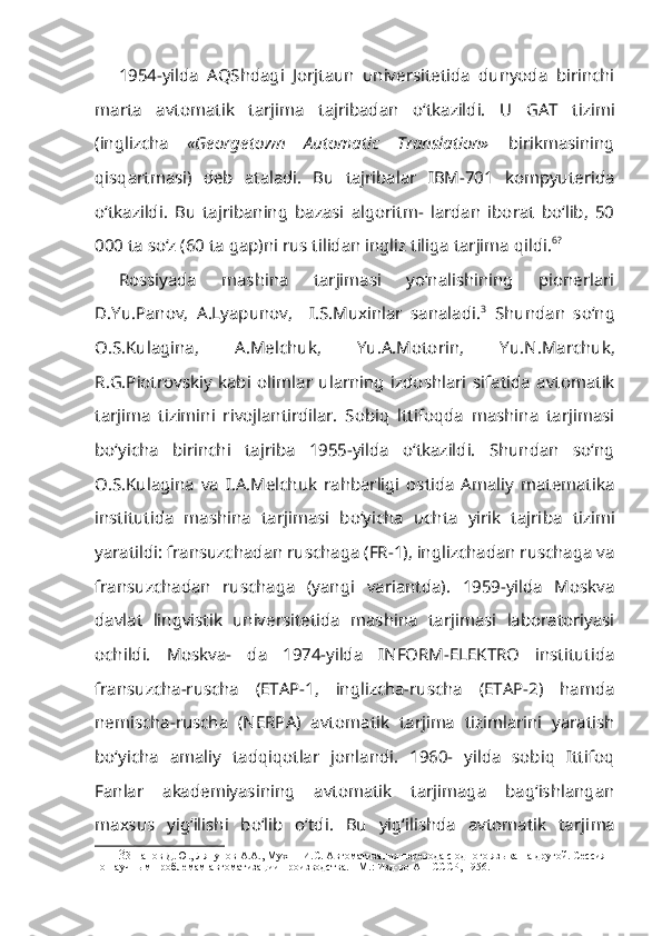 1954-yilda   AQShdagi   Jorjtaun   universitetida   dunyoda   birinchi
marta   avtomatik   tarjima   tajribadan   o‘tkazildi.   U   GAT   tizimi
(inglizcha   «George town   Automatic   Translation»   birikmasining
qisqartmasi)   deb   ataladi.   Bu   tajribalar   IBM-701   kompyuterida
o‘tkazildi.   Bu   tajribaning   bazasi   algoritm-   lardan   iborat   bo‘lib,   50
000 ta so‘z (60 ta gap)ni rus tilidan ingliz tiliga tarjima qildi. 6?
Rossiyada   mashina   tarjimasi   yo‘nalishining   pionerlari
D.Yu.Panov,   A.Lyapunov,     I.S.Muxinlar   sanaladi. 3
  Shundan   so‘ng
O.S.Kulagina,   A.Melchuk,   Yu.A.Motorin,   Yu.N.Marchuk,
R.G.Piotrovskiy   kabi   olim lar   ularning   izdoshlari   sifatida   avtomatik
tarjima   tizimini   rivojlantirdilar.   Sobiq   lttifoqda   mashina   tarjimasi
bo‘yicha   birinchi   tajriba   1955-yilda   o‘tkazildi.   Shundan   so‘ng
O.S.Kulagina   va   I.A.Melchuk   rahbarligi   ostida   Amaliy   matematika
institutida   mashina   tarjimasi   bo‘yicha   uchta   yirik   tajri ba   tizimi
yaratildi: fransuzchadan ruschaga (FR-1), inglizchadan ruschaga va
fransuzchadan   ruschaga   (yangi   variantda).   1959-yilda   Moskva
davlat   lingvistik   universitetida   mashina   tarjimasi   laboratoriyasi
ochildi.   Moskva-   da   1974-yilda   INFORM-ELEKTRO   institutida
fransuzcha-ruscha   (ETAP-1,   inglizcha-ruscha   (ETAP-2)   hamda
nemischa-ruscha   (NERPA)   avtoma tik   tarjima   tizimlarini   yaratish
bo‘yicha   amaliy   tadqiqotlar   jonlandi.   1960-   yilda   sobiq   Ittifoq
Fanlar   akademiyasining   avtomatik   tarjimaga   bag‘ishlangan
maxsus   yig‘ilishi   bo‘lib   o‘tdi.   Bu   yig‘ilishda   avtomatik   tarji ma
3 3 Панов Д.Ю., Ляпунов А.А., Мухнн И.С. Автоматизация перевода с одного языка на другой. Сессия 
по научным проблемам автоматизации производства. - М.: Изд-во АН СССР, 1956. 