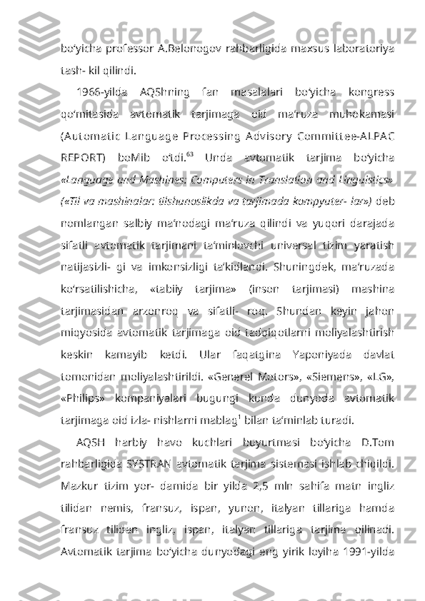 bo‘yicha   professor   A.Belonogov   rahbarligida   maxsus   laboratoriya
tash- kil qilindi.
1966-yilda   AQShning   fan   masalalari   bo‘yicha   kongress
qo‘mitasida   av tomatik   tarjimaga   oid   ma’ruza   muhokamasi
(A ut omat ic   Language   Process ing   A dv isory   Commit t ee-A LPA C
REPORT)   boMib   o‘tdi. 63
  Unda   avtomatik   tarjima   bo‘yicha
«Language and Mashines: Computers in Translation and Linguistics»
(«Til va mashinalar: tilshunoslikda va tarjimada kompyuter- lar»)   deb
nomlangan   salbiy   ma’nodagi   ma’ruza   qilindi   va   yuqori   darajada
sifatli   avtomatik   tarjimani   ta’minlovchi   universal   tizim   yaratish
natijasizli-   gi   va   imkonsizligi   ta’kidlandi.   Shuningdek,   ma’ruzada
ko‘rsatilishicha,   «tabiiy   tarjima»   (inson   tarjimasi)   mashina
tarjimasidan   arzonroq   va   sifatli-   roq.   Shundan   keyin   jahon
miqyosida   avtomatik   tarjimaga   oid   tadqiqotlarni   moliyalashtirish
keskin   kamayib   ketdi.   Ular   faqatgina   Yaponiyada   davlat
tomonidan   moliyalashtirildi.   «Generel   Motors»,   «Siemens»,   «LG»,
«Phi lips»   kompaniyalari   bugungi   kunda   dunyoda   avtomatik
tarjimaga oid izla- nishlarni mablag 1
 bilan ta’minlab turadi.
AQSH   harbiy   havo   kuchlari   buyurtmasi   bo‘yicha   D.Tom
rahbarligida   SYSTRAN   avtomatik   tarjima   sistemasi   ishlab   chiqildi.
Mazkur   tizim   yor-   damida   bir   yilda   2,5   mln   sahifa   matn   ingliz
tilidan   nemis,   fransuz,   ispan,   yunon,   italyan   tillariga   hamda
fransuz   tilidan   ingliz,   ispan,   italyan   tillariga   tarjima   qilinadi.
Avtomatik   tarjima   bo‘yicha   dunyodagi   eng   yirik   loyiha   1991-yilda 