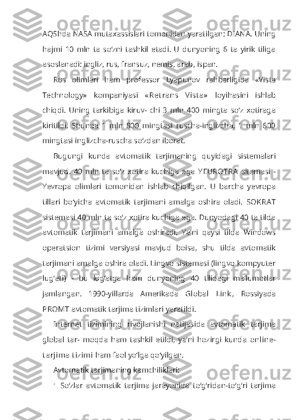 AQShda NASA mutaxassislari tomonidan yaratilgan: DIANA. Uning
hajmi   10   mln   ta   so‘zni   tashkil   etadi.   U   dunyoning   6   ta   yirik   tiliga
asoslanadi: ingliz, rus, fransuz, nemis, arab, ispan.
Rus   olimlari   ham   professor   Lyapunov   rahbarligida   «Vista
Technology»   kompaniyasi   « Ret rans   V ist a»   loyihasini   ishlab
chiqdi.   Uning   tarkibiga   kiruv-   chi   3   mln   400   mingta   so‘z   xotiraga
kiritildi.   Shunda   1   mln   800   mingtasi   ruscha-inglizcha,   1   mln   600
mingtasi inglizcha-ruscha so‘zdan iborat.
Bugungi   kunda   avtomatik   tarjimaning   quyidagi   sistemalari
mavjud.   40   mln   ta   so‘z   xotira   kuchiga   ega   Y EUROTRA   sitemasi   -
Yevropa   olimlari   tomonidan   ishlab   chiqilgan.   U   barcha   yevropa
tillari   bo‘yicha   avtomatik   tarjimani   amalga   oshira   oladi.   SOKRA T
sistemasi 40 mln ta so‘z xotira kuchiga ega. Dunyodagi 40 ta tilda
avtomatik   tarjimani   amalga   oshiradi.   Ya’ni   qaysi   tilda   Windows
operatsion   tizimi   versiyasi   mavjud   boisa,   shu   tilda   avtomatik
tarjimani amalga oshira oladi. Lingvo sistemasi (lingvo kompyuter
lug‘ati)   -   bu   lug‘atga   ham   dunyoning   40   tilidagi   ma’lumotlar
jamlangan.   1990-yillarda   Amerikada   Global   Link ,   Rossiyada
PROMT  avtomatik tarjima tizimlari yaratildi.
Internet   tizimining   rivojlanishi   natijasida   avtomatik   tarjima
global   tar-   moqda   ham   tashkil   etildi,   ya’ni   hozirgi   kunda   online-
t arjima t izimi  ham faol yo‘lga qo‘yilgan.
Avtomatik tarjimaning kamchiliklari:
1. So‘zlar   avtomatik   tarjima   jarayonida   to‘g‘ridan-to‘g‘ri   tarjima 