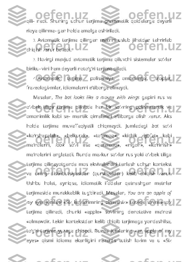 qili-   nadi.   Shuning   uchun   tarjima   grammatik   qoidalarga   deyarli
rioya qilinma- gan holda amalga oshiriladi.
2. Avtomatik   tarjima   qilingan   matnni   uslub   jihatdan   tahrirlab
chiqish zarur bo‘ladi.
3. Hozirgi   mavjud   avtomatik   tarjima   qiluvchi   sistemalar   so‘zlar
biriku- vini ham deyarli noto‘g‘ri tarjima qiladi.
4. Avtomatik   tarjima   polisemiya,   omonimiya,   troplar,
frazeologizmlar, idiomalarni e’tiborga olmaydi.
Masalan,   The   bat   looks   like   a   mouse   with   wings   gapini   rus   va
o‘zbek   tiliga   tarjima   qilishda   har   bir   so‘zning   polisemantik   va
omonimlik   kabi   se-   mantik   qirralarini   e’tiborga   olish   zarur.   Aks
holda   tarjima   muvaffaqiyatli   chiqmaydi.   Jumladagi   bat   so‘zi
«ko‘rshapalak»,   «belkurak»,   «to‘qmoq»,   «kichik   ziyofat»   kabi
ma’nolarni,   look   so‘zi   esa   «qaramoq»,   «nigoh»,   «ko‘rinish»
ma’nolarini   anglatadi.   Bunda   mazkur   so‘zlar   rus   yoki   o‘zbek   tiliga
tarjima   qilinayotganda   mos   ekvivalentini   tanlash   uchun   kontekst
va   uning   distributsiyasidan   (qurshovidan)   kelib   chiqish   zarur.
Ushbu   holat,   ayniqsa,   idiomatik   ifodalar   qatnashgan   matnlar
tarjimasida   murakkablik   tug‘diradi.   Masalan,   You   are   an   apple   of
my   eyes   jumlasi   «Siz   ko‘zlarimning   olmasisiz»   tarzida   so‘zma-so‘z
tarjima   qilinadi,   chunki   «apple»   so‘zining   denotative   ma’nosi
«olmawdir.   Lekin   kontekstdan   kelib   chiqib   tarjimaga   yondashilsa,
to‘g‘ri   tarjima   yuzaga   chiqadi.   Bunda   jumlaning   «an   apple   of   my
eyes»   qismi   idioma   ekanligini   nazarda   tutish   lozim   va   u   «Siz 