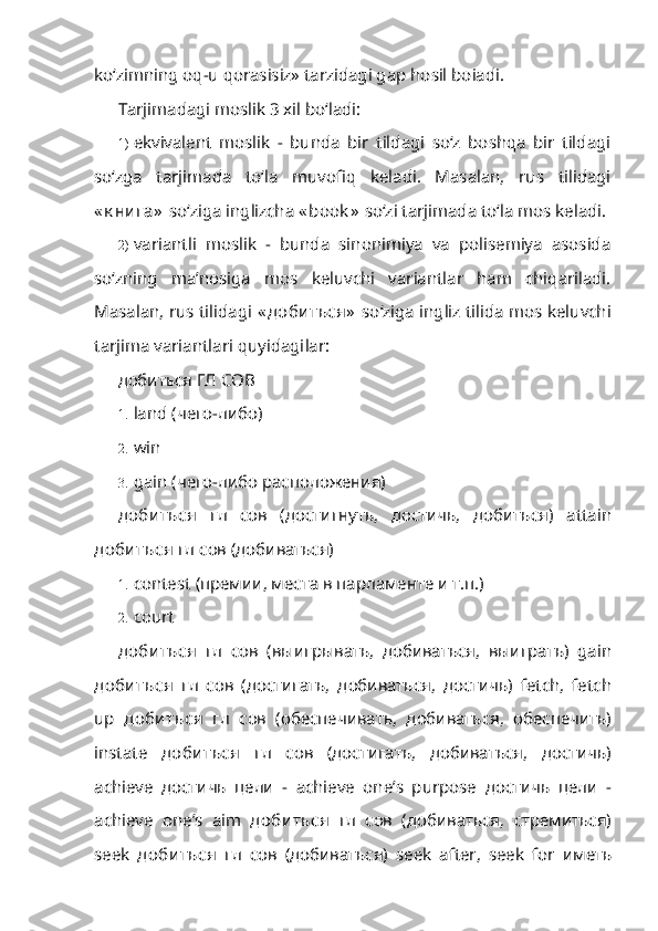 ko‘zimning oq-u qorasisiz» tarzidagi gap hosil boiadi.
Tarjimadagi moslik 3 xil bo‘ladi:
1) ekvivalent   moslik   -   bunda   bir   tildagi   so‘z   boshqa   bir   tildagi
so‘zga   tarjimada   to‘la   muvofiq   keladi.   Masalan,   rus   tilidagi
« к ни га»   so‘ziga ing lizcha  « book »   so‘zi tarjimada to‘la mos keladi.
2) variantli   moslik   -   bunda   sinonimiya   va   polisemiya   asosida
so‘zning   ma’nosiga   mos   keluvchi   variantlar   ham   chiqariladi.
Masalan, rus tilidagi   « доби ться»   so‘ziga ingliz tilida mos keluvchi
tarjima variantlari quyidagi lar:
добиться ГЛ  COB
1. land  (чего-либо)
2. win
3. gain  (чего-либо расположения)
доби ться   гл   сов   (достигнуть,   достичь,   добиться)   attain
доби ться  гл сов (добиваться)
1. contest  (премии, места в парламенте и т.п.)
2. court
доби ться   гл   сов   ( выигрывать ,   добиваться ,   выиграть )   gain
доби ться   гл   сов   ( достигать ,   добиваться ,   достичь )   fetch,   fetch
up   доби ться   гл   сов   ( обеспечивать ,   добиваться ,   обеспечить )
instate   доби ться   гл   сов   ( достигать ,   добиваться ,   достичь )
achieve   достичь   цели   -   achieve   one’s   purpose   достичь   цели   -
achieve   one’s   aim   доби ться   гл   сов   ( добиваться ,   стремиться )
seek   доби ться   гл   сов   ( добиваться )   seek   after,   seek   for   иметь 