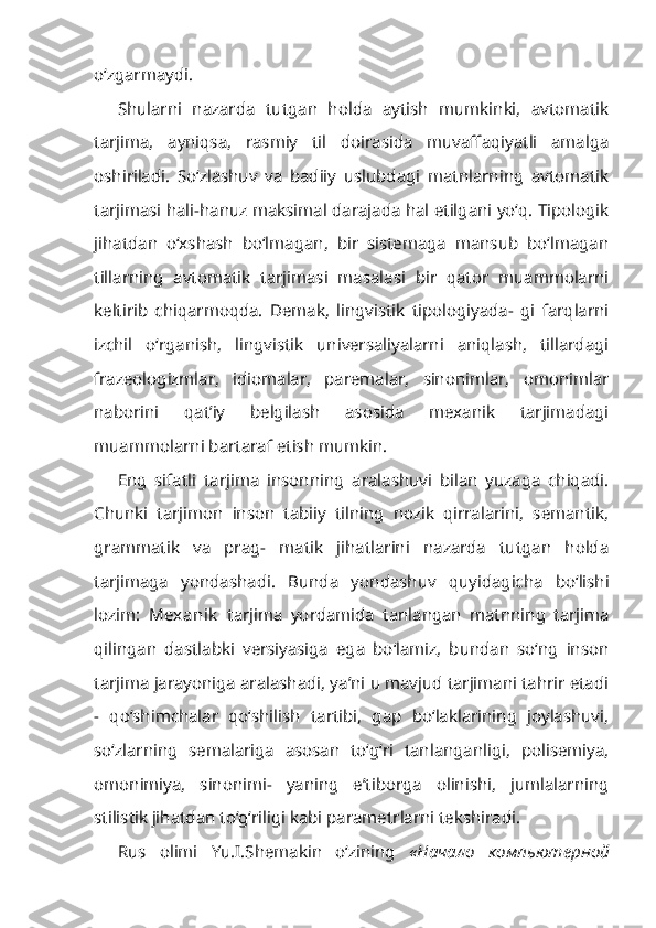 o‘zgarmaydi.
Shularni   nazarda   tutgan   holda   aytish   mumkinki,   avtomatik
tarjima,   ayniqsa,   rasmiy   til   doirasida   muvaffaqiyatli   amalga
oshiriladi.   So‘zlashuv   va   badiiy   uslubdagi   matnlarning   avtomatik
tarjimasi hali-hanuz maksimal darajada hal etilgani yo‘q. Tipologik
jihatdan   o‘xshash   bo‘lmagan,   bir   sistemaga   mansub   bo‘lmagan
tillarning   avtomatik   tarjimasi   masalasi   bir   qator   muammolarni
keltirib   chiqarmoqda.   Demak,   lingvistik   tipologiyada-   gi   farqlarni
izchil   o‘rganish,   lingvistik   universaliyalarni   aniqlash,   tillardagi
frazeologizmlar,   idiomalar,   paremalar,   sinonimlar,   omonimlar
naborini   qat’iy   belgilash   asosida   mexanik   tarjimadagi
muammolarni bartaraf etish mumkin.
Eng   sifatli   tarjima   insonning   aralashuvi   bilan   yuzaga   chiqadi.
Chunki   tarjimon   inson   tabiiy   tilning   nozik   qirralarini,   semantik,
grammatik   va   prag-   matik   jihatlarini   nazarda   tutgan   holda
tarjimaga   yondashadi.   Bunda   yon dashuv   quyidagicha   bo‘lishi
lozim:   Mexanik   tarjima   yordamida   tanlangan   matnning   tarjima
qilingan   dastlabki   versiyasiga   ega   bo‘lamiz,   bundan   so‘ng   inson
tarjima jarayoniga aralashadi, ya’ni u mavjud tarjimani tahrir etadi
-   qo‘shimchalar   qo‘shilish   tartibi,   gap   bo‘laklarining   joylashuvi,
so‘zlarning   semalariga   asosan   to‘g‘ri   tanlanganligi,   polisemiya,
omonimiya,   sinonimi-   yaning   e’tiborga   olinishi,   jumlalarning
stilistik jihatdan to‘g‘riligi kabi parametrlarni tekshiradi.
Rus   olimi   Yu.I.Shemakin   o‘zining   « Начало   компьютерной 