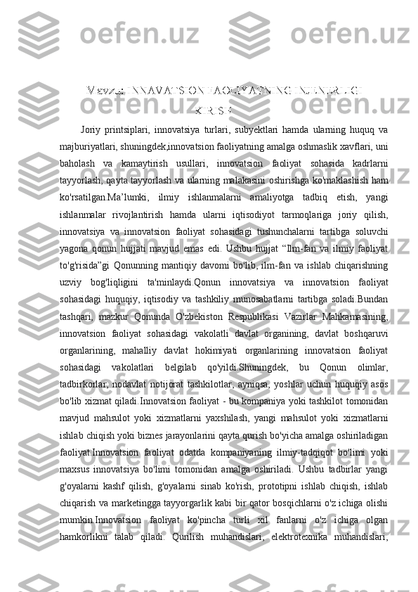 Mavzu:  INNAVATSION FAOLIYATNING INJENERLIGI
                                                KIRISH
          Joriy   printsiplari,   innovatsiya   turlari,   subyektlari   hamda   ularning   huquq   va
majburiyatlari, shuningdek,innovatsion faoliyatning amalga oshmaslik xavflari, uni
baholash   va   kamaytirish   usullari,   innovatsion   faoliyat   sohasida   kadrlarni
tayyorlash, qayta tayyorlash va ularning malakasini oshirishga ko'maklashish   ham
ko'rsatilgan.Ma’lumki,   ilmiy   ishlanmalarni   amaliyotga   tadbiq   etish,   yangi
ishlanmalar   rivojlantirish   hamda   ularni   iqtisodiyot   tarmoqlariga   joriy   qilish,
innovatsiya   va   innovatsion   faoliyat   sohasidagi   tushunchalarni   tartibga   soluvchi
yagona   qonun   hujjati   mavjud   emas   edi.   Ushbu   hujjat   “Ilm-fan   va   ilmiy   faoliyat
to'g'risida”gi   Qonunning   mantiqiy   davomi   bo'lib,   ilm-fan   va   ishlab   chiqarishning
uzviy   bog'liqligini   ta'minlaydi.Qonun   innovatsiya   va   innovatsion   faoliyat
sohasidagi   huquqiy,   iqtisodiy   va   tashkiliy   munosabatlarni   tartibga   soladi.Bundan
tashqari,   mazkur   Qonunda   O'zbekiston   Respublikasi   Vazirlar   Mahkamasining,
innovatsion   faoliyat   sohasidagi   vakolatli   davlat   organining,   davlat   boshqaruvi
organlarining,   mahalliy   davlat   hokimiyati   organlarining   innovatsion   faoliyat
sohasidagi   vakolatlari   belgilab   qo'yildi.Shuningdek,   bu   Qonun   olimlar,
tadbirkorlar,   nodavlat   notijorat   tashkilotlar,   ayniqsa,   yoshlar   uchun   huquqiy   asos
bo'lib xizmat qiladi. Innovatsion faoliyat - bu kompaniya yoki tashkilot tomonidan
mavjud   mahsulot   yoki   xizmatlarni   yaxshilash,   yangi   mahsulot   yoki   xizmatlarni
ishlab chiqish yoki biznes jarayonlarini qayta qurish bo'yicha amalga oshiriladigan
faoliyat.Innovatsion   faoliyat   odatda   kompaniyaning   ilmiy-tadqiqot   bo'limi   yoki
maxsus   innovatsiya   bo'limi   tomonidan   amalga   oshiriladi.   Ushbu   tadbirlar   yangi
g'oyalarni   kashf   qilish,   g'oyalarni   sinab   ko'rish,   prototipni   ishlab   chiqish,   ishlab
chiqarish va marketingga tayyorgarlik kabi bir qator bosqichlarni o'z ichiga olishi
mumkin.Innovatsion   faoliyat   ko'pincha   turli   xil   fanlarni   o'z   ichiga   olgan
hamkorlikni   talab   qiladi.   Qurilish   muhandislari,   elektrotexnika   muhandislari, 