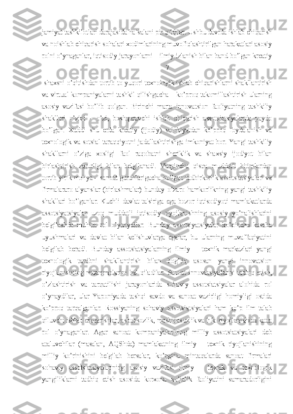 jamiyat tashkilotlari darajasida hafsalani pir qildilar. Ushbu davrda ishlab chiqarish
va noishlab chiqarish sohalari xodimlarining muvofiqlashtirilgan harakatlari asosiy
rolni o’ynaganlar, iqtisodiy jarayonlarni – ilmiy izlanish bilan band bo’lgan krеatiy
7
  shaxsni o’qitishdan tortib to yuqori tеxnologik ishlab chiqarishlarni shakllantirish
va virtual kompaniyalarni tashkil qilishgacha – ko’proq takomillashtirish ularning
asosiy   vazifasi   bo’lib   qolgan.   Birinchi   marta   innovatsion   faoliyatning   tashkiliy
shakllari   o’zini   –   o’zi,   boshqaruvchi   ishlab   chiqarish   assotsiatsiyalarda   paydo
bo’lgan.   Xuddi   shu   еrda   krеatiy   (ijodiy)   salohiyatdan   ko’proq   foydalanish   va
tеxnologik va sotsial  taraqqiyotni jadallashtirishga imkoniyat bor. Yangi tashkiliy
shakllarni   o’ziga   xosligi   faol   raqobatni   shеriklik   va   shaxsiy   ijodiyot   bilan
birlashtirish   zarurligi   bilan   bеlgilanadi.   Vaqtincha   qisqa   muddatli   bitimlardan
tortib yirik moliya – sanoat guruhlarigacha bo’lgan tadbirkorlik assotsiatsiyalari va
firmalararo   alyanslar   (birlashmalar)   bunday   o’zaro   hamkorlikning   yangi   tashkiliy
shakllari   bo’lganlar.   Kuchli   davlat   ta'siriga   ega   bozor   iqtisodiyoti   mamlakatlarda
assotsiyatsiyalar   uzoq   muddatli   iqtisodiy   riyojlanishning   asosiy   yo’nalishlarini
bеlgilashda   muhim   rol   o’ynaydilar.   Bunday   assotsiyatsiyalar   ko’pincha   kasaba
uyushmalari   va   davlat   bilan   kеlishuvlarga   egalar,   bu   ularning   muvaffaqiyatini
bеlgilab   bеradi.   Bunday   assotsiatsiyalarning   ilmiy   –   tеxnik   markazlari   yangi
tеxnologik   tartibni   shakllantirish   bilan   bog’liq   asosan   yangi   innovatsion
riyojlanishning   muammolarini   hal   qiladilar.   Sanoat   innovatsiyalarini   tadbiq   etish,
o’zlashtirish   va   tarqatilishi   jarayonlarida   sohaviy   assotsiatsiyalar   alohida   rol
o’ynaydilar,   ular   Yaponiyada   tashqi   savdo   va   sanoat   vazirligi   homiyligi   ostida
ko’proq   tarqalganlar.   Rossiyaning   sohaviy   assotsiatsiyalari   ham   ko’p   ilm   talab
qiluvchi ishlab chiqarishlar, asbobsozlik, mashinasozlik va h.k. riyojlanishida katta
rol   o’ynaganlar.   Agar   sanoat   kompaniyalarining   milliy   assotsiatsiyalari   dеb
ataluvchilar   (masalan,   AQShda)   mamlakatning   ilmiy   –   tеxnik   riyojlanishining
milliy   ko’rinishini   bеlgilab   bеrsalar,   ko’pgina   mintaqalarda   sanoat   firmalari
sohaviy   assotsiatsiyalarining   asosiy   vazifasi   ilmiy   –   tеxnik   va   tеxnologik
yangiliklarni   tadbiq   etish   asosida   korxona   xo’jalik   faoliyatini   samaradorligini 