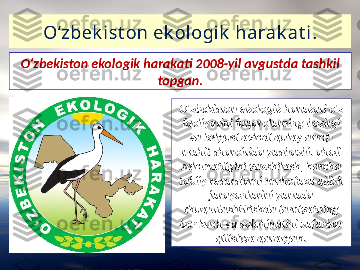 O‘zbek ist on ek ologik  harak at i .
O‘zbekiston ekologik harakati o‘z 
faoliyatini fuqarolarning hozirgi 
va kelgusi avlodi qulay atrof-
muhit sharoitida yashashi, aholi 
salomatligini yaxshilash, barcha 
tabiiy resurslarni muhofaza qilish 
jarayonlarini yanada 
chuqurlashtirishda jamiyatning
bor kuch va salohiyatini safarbar 
qilishga qaratgan.O‘zbekiston ekologik harakati 2008-yil avgustda tashkil 
topgan. 