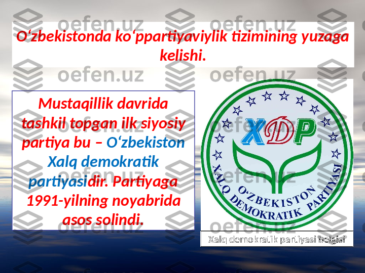 O‘zbekistonda ko‘ppartiyaviylik tizimining yuzaga 
kelishi.
Mustaqillik davrida 
tashkil topgan ilk siyosiy 
partiya bu –  O‘zbekiston 
Xalq demokratik 
partiyasi dir. Partiyaga 
1991-yilning noyabrida 
asos solindi.
Xalq demokratik partiyasi belgisi 