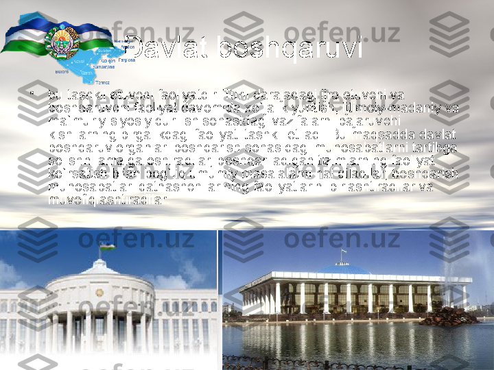 Davlat boshqaruvi 
•
bu tashkil etuv c hi faoliyatdir. Turli darajadagi ijro etuv c hi va 
boshqaruv c hi faoliyat davomida  x o`jalik yuritish, ijtimoiy-madaniy va 
ma`muriy-siyosiy qurilish sohasidagi vazifalarni bajaruv c hi 
kishilarning birgalikdagi faoliyati tashkil etiladi. Bu maqsadda davlat 
boshqaruv organlari boshqarish sohasidagi munosabatlarni tartibga 
solishni amalga oshiradilar, boshqariladigan tizimlarning faoliyat 
ko`rsatish bilan bog`liq umumiy masalalarni hal qiladilar, boshqarish 
munosabatlari qatnash c hilar i ning faoliyatlarini birlashtiradilar va 
muvofiqlashtiradilar. 