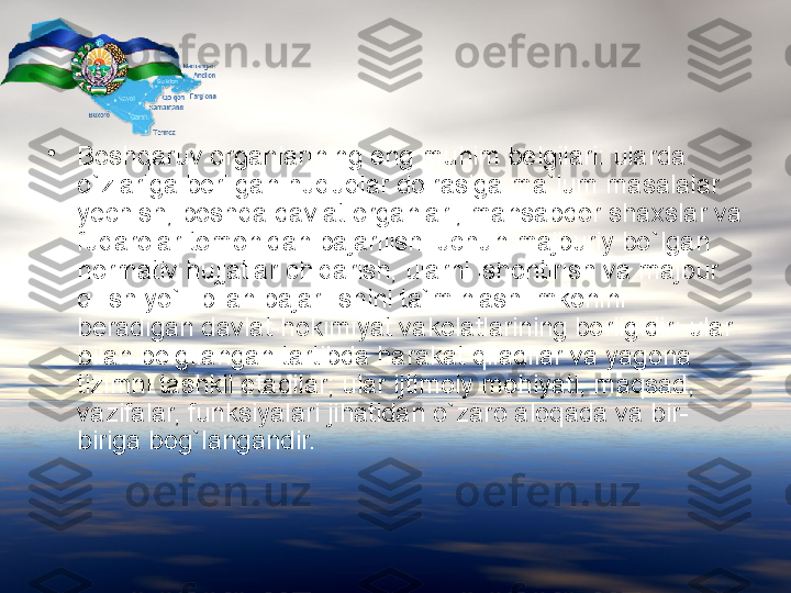 •
Boshqaruv organlarining eng muhim belgilari: ularda 
o`zlariga berilgan huquqlar doirasiga ma`lum masalalar 
y e c hish, boshqa davlat organlari, mansabdor sha x slar va 
fuqarolar tomonidan bajarilishi u c hun majburiy bo`lgan 
normativ hujjatlar  c hiqarish, ularni ishontirish va majbur 
qilish yo`li bilan bajarilishini ta`minlash imkonini 
beradigan davlat-hokimiyat vakolatlarining borligidir: ular 
bilan belgilangan tartibda harakat qiladilar va yagona 
tizimni tashkil etadilar; ular ijtimoiy mohiyati, maqsad, 
vazifalar, funksiyalari jihatidan o`zaro aloqada va bir-
biriga bog`langandir. 