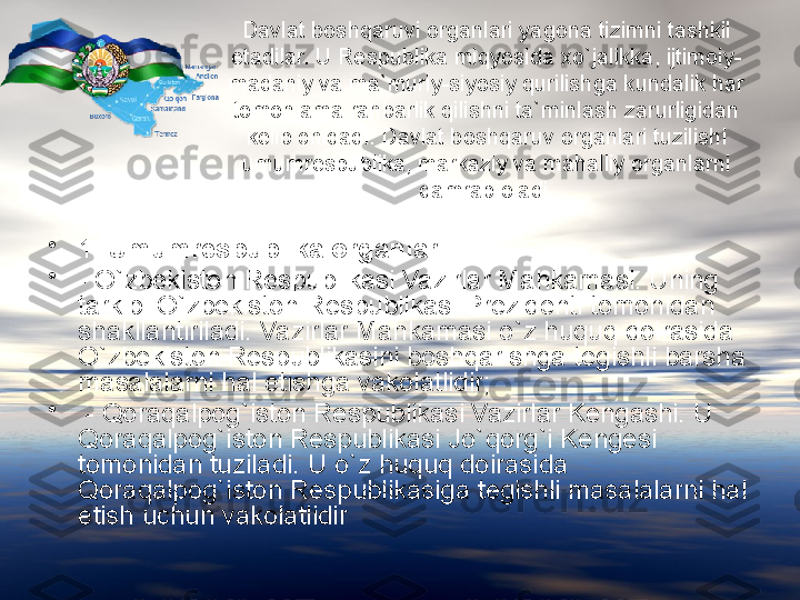 Davlat boshqaruvi organlari yagona tizimni tashkil 
etadilar. U Respublika miqyosida  x o`jalikka, ijtimoiy-
madaniy va ma`muriy-siyosiy qurilishga kundalik har 
tomonlama rahbarlik qilishni ta`minlash zarurligidan 
kelib  c hiqadi. Davlat boshqaruv organlari tuzilishi 
umumrespublika, markaziy va mahalliy organlarni 
qamrab oladi.
•
1.  Umumrespublika organlari:
•
- O`zbekiston Respublikasi Vazirlar Mahkamasi. Uning 
tarkibi O`zbekiston Respublikasi Prezidenti tomonidan 
shakllantiriladi. Vazirlar Mahkamasi o`z huquq doirasida 
O`zbekiston Respublikasini boshqarishga tegishli barsha 
masalalarni hal etishga vakolatlidir;
•
  - Qoraqalpog`iston Respublikasi Vazirlar Kengashi. U 
Qoraqalpog`iston Respublikasi Jo`qorg`i Kengesi 
tomonidan tuziladi. U o`z huquq doirasida 
Qoraqalpog`iston Respublikasiga tegishli masalalarni hal 
etish u c hun vakolatlidir   