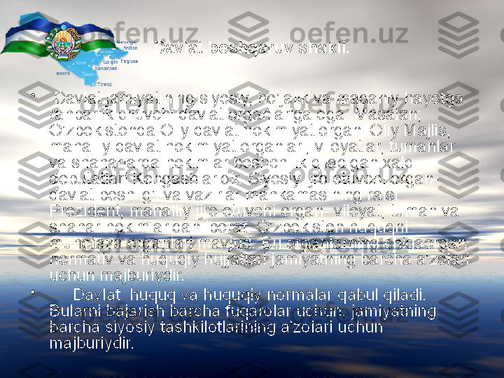 Davlat boshqaruv shakli.
•
  Davlat jamiyatining siyosiy, ho’jalik va madaniy hayotga 
rahbarlik qiluvchi davlat organlariga ega. Masalan; 
O’zbekistonda Oliy davlat hokimiyat organi Oliy Majlis, 
mahalliy davlat hokimiyat organlari, viloyatlar, tumanlar 
va shaharlarda hokimlar boshchilik qiladigan xalq 
deputatlari Kengashlaridir. Siyosiy ijro etuvchi organ- 
davlat boshlig’i va vazirlar mahkamasining raisi 
Prezident, mahalliy ijro etuvchi organ- viloyat, tuman va 
shahar hokimlaridan iborat. O’zbekiston huquqni 
muhofaza organlari mavjud. Bu organlarning chiqaorgan 
normativ va huquqiy hujjatlari jamiyatning barcha a'zolari 
uchun majburiydir.
•
      Davlat  huquq va huquqiy normalar qabul qiladi. 
Bularni bajarish barcha fuqarolar uchun, jamiyatning 
barcha siyosiy tashkilotlarining a'zolari uchun 
majburiydir. 