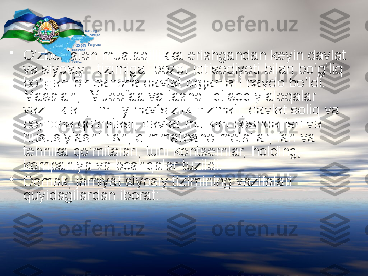 •
O’zbekiston mustaqillikka erishgandan keyin davlat 
va siyosiy   tizimiga  bozor iqtisodiyoti bilan bo’g’liq  
bo’lgan bir qancha davlat organlari paydo bo’ldi. 
Masalan,  Mudofaa va tashqi iqtisodiy aloqalar 
vazirliklari,  milliy havfsizlik hizmati, davlat soliq va 
bojhona qo’mitasi, davlat mulkini boshqarish va 
hususiylashtirish, qimmatbaho metallar, fan va 
tehnika qo’mitalari, turli kontsernlar, holding, 
kompaniya va boshqalar tuzildi.
•
D e mak, jamiyat siyosiy tizimining vazifalari 
quyidagilardan iborat: 