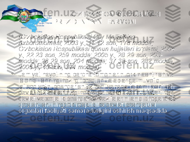                            O’ZBEKISTON RESPUBLIKASI   
PREZIDENTININ   FARMONI
•
(O’zbekiston Respublikasi Oliy Majlisining 
Axborotnomasi, 2003 y., 11-12-son, 178-modda; 
O’zbekiston Respublikasi qonun hujjatlari to’plami, 2004 
y., 22-23-son, 259-modda; 2005 y., 28-29-son, 203-
modda; 28-29-son, 204-modda; 37-38-son, 282-modda; 
2006 y., 40-son, 394-modda)
•
Jamiyat hayotining barcha tomonlarini erkinlashtirish va 
isloh qilishning hozirgi bosqichi talablariga muvofiq 
iqtisodiyotni boshqarish tizimini yanada takomillashtirish, 
davlat tuzilmalarining hokimiyat vakolatlarini qisqartirish, 
davlat va xo’jalik boshqaruvi vazifalarini aniq chegaralab 
qo’yish, shuningdek respublika davlat boshqaruvi 
organlari faoliyati samaradorligini oshirish maqsadida   