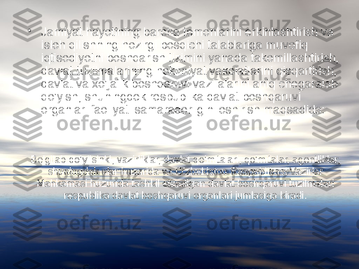 Belgilab qo’yilsinki, vazirliklar, davlat qo’mitalari, qo’mitalar, agentliklar, 
shuningdek ular huzurida va O’zbekiston Respublikasi Vazirlar 
Mahkamasi huzurida tashkil etiladigan davlat boshqaruvi tuzilmalari 
respublika davlat boshqaruvi organlari jumlasiga kiradi.•
Jamiyat hayotining barcha tomonlarini erkinlashtirish va 
isloh qilishning hozirgi bosqichi talablariga muvofiq 
iqtisodiyotni boshqarish tizimini yanada takomillashtirish, 
davlat tuzilmalarining hokimiyat vakolatlarini qisqartirish, 
davlat va xo’jalik boshqaruvi vazifalarini aniq chegaralab 
qo’yish, shuningdek respublika davlat boshqaruvi 
organlari faoliyati samaradorligini oshirish maqsadida: 