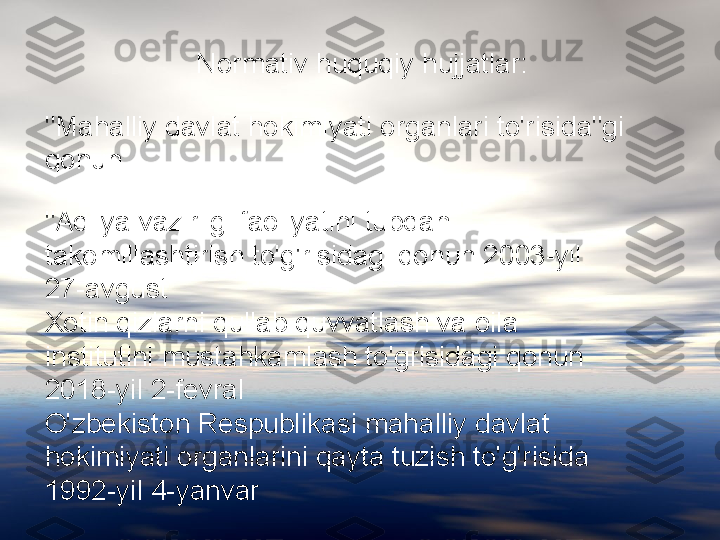 "Mahalliy davlat hokimiyati organlari to'risida"gi 
qonun  Normativ huquqiy hujjatlar:
"Adliya vazirligi faoliyatini tubdan 
takomillashtirish to'g'risidagi qonun 2003-yil 
27-avgust 
Xotin qizlarni qullab quvvatlash va oila 
institutini mustahkamlash to'grisidagi qonun 
2018-yil 2-fevral 
O'zbekiston Respublikasi mahalliy davlat 
hokimiyati organlarini qayta tuzish to'g'risida 
1992-yil 4-yanvar  