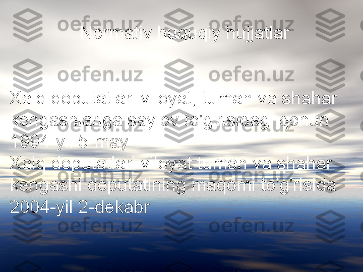                Normativ huquqiy hujjatlar
Xalq deputatlari viloyat, tuman va shahar 
kengashlariga saylov to'g'risidagi qonun 
1994-yil 5-may
Xalq deputatlari viloyat tuman va shahar 
kengashi deputatining maqomi to'g'risida 
2004-yil 2-dekabr  