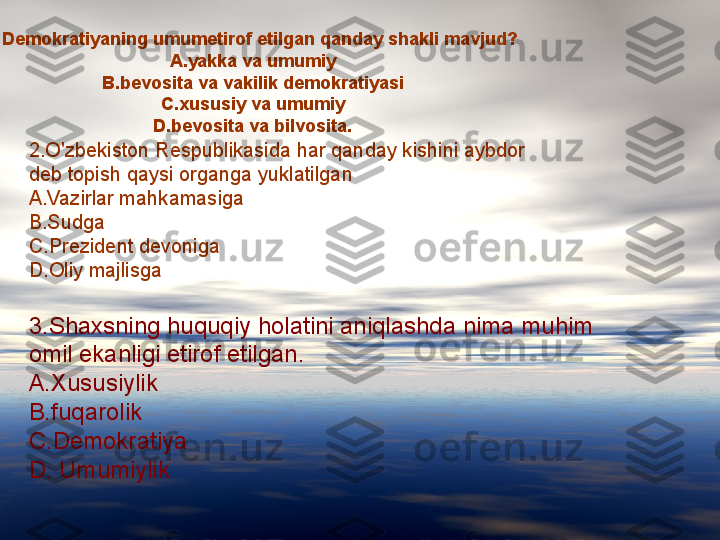 
1.Demokratiyaning umumetirof etilgan qanday shakli mavjud?
A.yakka va umumiy
B.bevosita va vakilik demokratiyasi
C.xususiy va umumiy
D.bevosita va bilvosita.
2.O'zbekiston Respublikasida har qanday kishini aybdor 
deb topish qaysi organga yuklatilgan
A.Vazirlar mahkamasiga 
B.Sudga
C.Prezident devoniga
D.Oliy majlisga
3.Shaxsning huquqiy holatini aniqlashda nima muhim 
omil ekanligi etirof etilgan.
A.Xususiylik
B.fuqarolik
C.Demokratiya
D. Umumiylik 