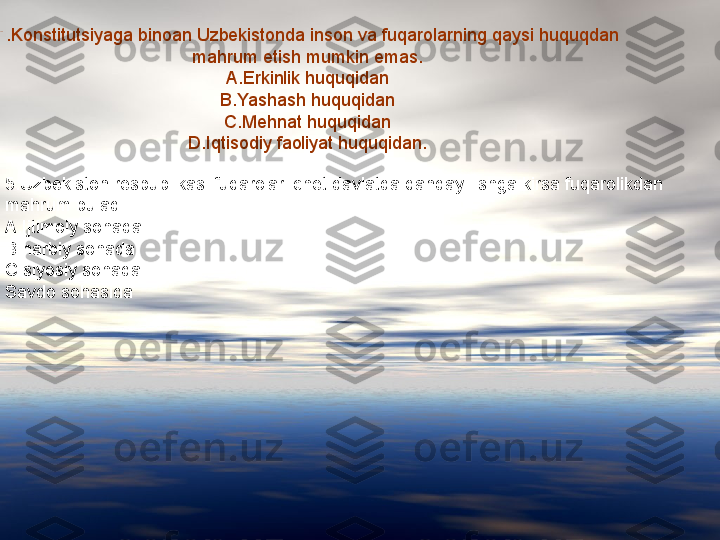 
4.Konstitutsiyaga binoan Uzbekistonda inson va fuqarolarning qaysi huquqdan 
mahrum etish mumkin emas.
A.Erkinlik huquqidan
B.Yashash huquqidan
C.Mehnat huquqidan
D.Iqtisodiy faoliyat huquqidan.
5.Uzbekiston respublikasi fuqarolari chet davlatda qanday  ishga kirsa fuqarolikdan 
mahrum buladi
A.Ijtimoiy sohada.
B harbiy sohada
C.siyosiy sohada
Savdo sohasida 