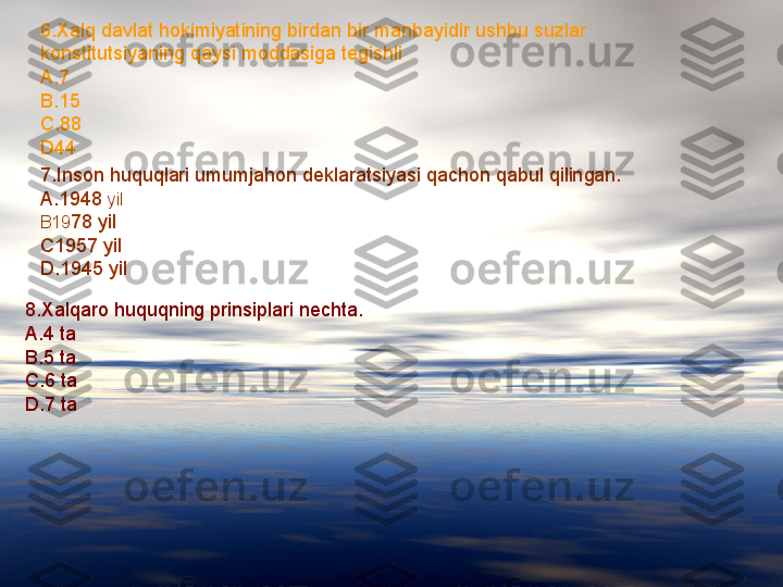 6.Xalq davlat hokimiyatining birdan bir manbayidir ushbu suzlar 
konstitutsiyaning qaysi moddasiga tegishli
A.7
B.15
C.88
D44
7.Inson huquqlari umumjahon deklaratsiyasi qachon qabul qilingan.
A.1948  yil
B19 78 yil
C1957 yil
D.1945 yil
8.Xalqaro huquqning prinsiplari nechta.
A.4 ta
B.5 ta
C.6 ta
D.7 ta 
