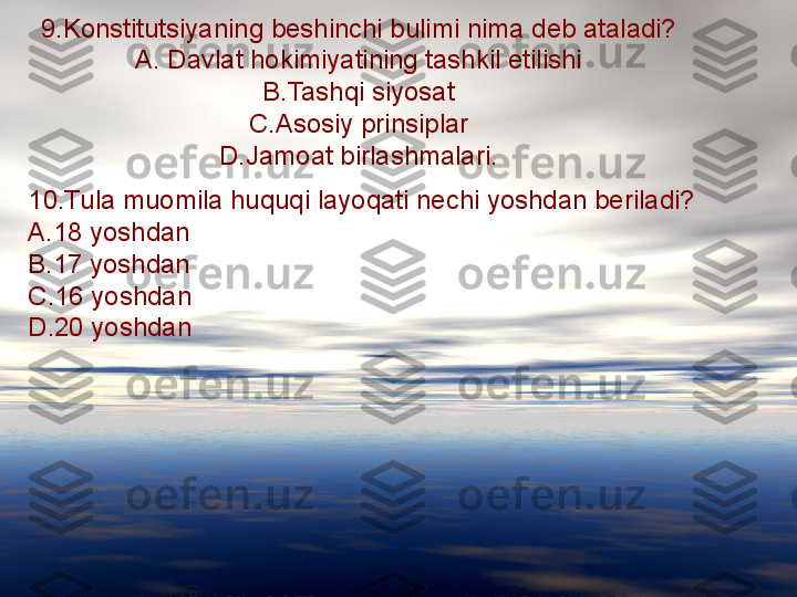 9.Konstitutsiyaning beshinchi bulimi nima deb ataladi?
A. Davlat hokimiyatining tashkil etilishi
B.Tashqi siyosat
C.Asosiy prinsiplar
D.Jamoat birlashmalari.
10.Tula muomila huquqi layoqati nechi yoshdan beriladi?
A.18 yoshdan
B.17 yoshdan
C.16 yoshdan
D.20 yoshdan 