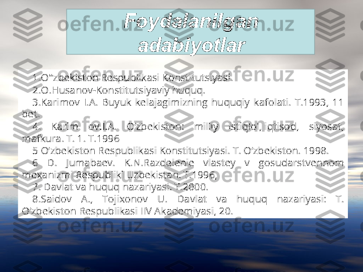 Foydalanilgan 
adabiyotlar
1.O''zbekiston Respublikasi Konstitutsiyasi.
2.O.Husanov-Konstitutsiyaviy huquq. 
3.Karimov  I.A.  Buyuk  kelajagimizning  huquqiy  kafolati.  T.1993,  11 
bet.
4.  Karim  ov.I.A.  O’zbekiston:  milliy  istiqlol, iqtisod,  siyosat, 
mafkura. T. 1. T.1996
5 O’zbekiston Respublikasi Konstitutsiyasi. T. O’zbekiston. 1998.
6  D.  Jumabaev.  K.N.Razdelenie  vlastey  v  gosudarstvennom 
mexanizmi Respubliki Uzbekistan. T.1996,
7. Davlat va huquq nazariyasi. T.2000.
8.Saidov  A.,  Tojixonov  U.  Davlat  va  huquq  nazariyasi:  T. 
O’zbekiston Respublikasi IIV Akademiyasi, 20. 