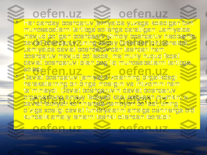 •
Har qanday boshqaruv jamiyatda yuzaga keladigan turli 
munosabatlarni tartibga solishga qaratilgan. Jamiyatda 
mavjud bo`lgan boshqaruv ijtimoiy boshqaruv hisoblanib, 
davlat boshqaruvi uning asosiy turlaridan biri sanaladi. 
Jamiyatda davlat boshqaruvidan tashqari ham 
boshqaruv mavjud bo`lsada, ma`muriy huquq faqat 
davlat boshqaruvi bilan bog`liq munosabatlarni tartibga 
soladi.
•
Davlat boshqaruvi jamiyat a`zolarining birgalikdagi 
harakatlarning bir-biriga mosligini va intizomini ham 
ta`minlaydi. Davlat boshqaruvini davlat boshqaruv 
organlarining amaliy faoliyati kabi belgilash mumkin, u 
davlat faoliyati ko`rinishida namoyon bo`ladi, uning 
o`ziga  x osligi davlat funk s iyalarini amalga oshirishga oid 
kundalik amaliy ishlarni tashkil etishdan iboratdir. 