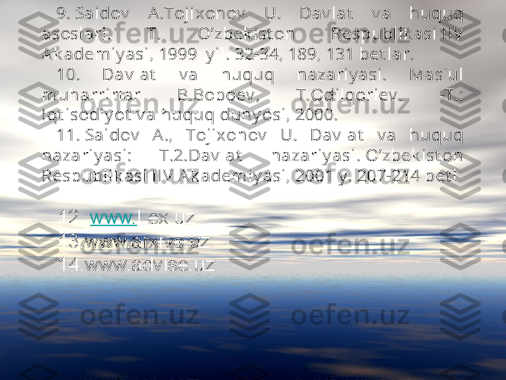 9. Sa i dov   A .Toj i x onov   U.  Da v l at   v a  huquq 
asosl ari .  T.  O’zbek i st on  Respubl i k a si  IIV  
A k adem i y asi , 1999  y i l . 32-34, 189, 131 bet l ar.
10.  Dav l at   v a  huquq  nazari y a si .  Mas'ul  
m uha rri rl ar  B.Boboev ,  T.Odi l qori ev .  -T.: 
Iqt i sodi y ot  v a  huquq duny osi , 2000.
11. Sai dov   A .,  Toj i x onov   U.  Dav l at   v a  huquq 
nazari y asi :  T.2.Dav l at   naza ri y asi . O’zbek i st on 
Respubl i k asi  I IV  A k adem i y asi , 2001 y . 207-214 bet l
12.  www. Lex.uz 
13.www.arxive.uz
14.www.advise.uz 