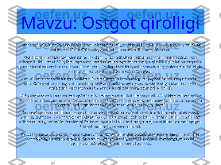 Mavzu: Ostgot qirolligi 
6-asr boshlari Gʻarbning taqdirini german qirollari hal qilgan davr edi. Teodorik Italiyada, shafqatsiz va 
ehtiyotkor Klovis Galliyada, ma'rifatli Trasamund Shimoliy Afrikada.
Odoakerni mag'lub etgandan so'ng, Teodorik uzoq vaqt davomida Sharqiy Rim imperiyasidan tan 
olishga intildi. Faqat 497 yilda imperator Anastasiya Ostrogotlar rahbariga qirollik kiyimlari va zargarlik 
buyumlarini yubordi va shu bilan uni tan oldi. Gotika shohi Italiyani imperatorning gubernatori sifatida 
boshqargan va uning oliy hokimiyatini tan olgan.
490-yillarda Teodorik bir qator nikoh ittifoqlari orqali Xlodviyaning kengayishini cheklashga harakat 
qildi. Ostrogot qirolining o'zi Franklar qirolining singlisiga uylangan. Teodorikning qizlari va singlisi 
Vesigotlar, Burgundiyalar va Vandallar qirollarining xotinlari bo'lishdi.
504 yilda Teodorik Pannoniyani qoʻshib olib, Bolqondagi mulkini kengaytirdi. 507 yilda qirol vestgotlar 
va franklar o'rtasidagi urushni to'xtatishga harakat qildi. Diplomatiya muvaffaqiyatsizlikka uchragach, u 
o'z qo'shinlarini qarindoshlariga yordam berish uchun yubordi.
Ostrogot qo'mondoni Ibbaning qo'shini juda kech keldi va vestgot qiroli Alarik II jangda halok bo'ldi. 
Ammo, tadqiqotchi Piter Xezer ta'kidlaganidek, Ibba ataylab kech qolgan bo'lishi mumkin. Alarikning 
o'limidan so'ng, ostgotlar franklarni Karkason qamalini olib tashlashga majbur qildilar va omon qolgan 
Visigot mulklarini nazorat qilishdi.
Teodorikning buyrug'i bilan yangi vestgot qiroli Gezalex haydab chiqarildi va Alarikning kenja o'g'li va 
Teodorikning nabirasi Amalarix shoh bo'ldi. Vesigotlarning qirollik xazinasi Ravennaga yetkazildi, 
Ispaniyada ostgot garnizonlari joylashgan edi. 