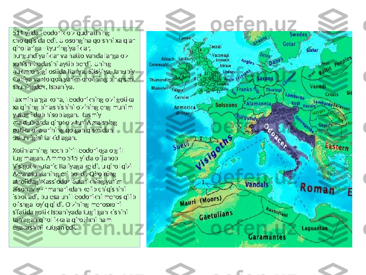 511 yilda Teodorik o'z qudratining 
cho'qqisida edi. U osongina qo'shni xalqlar 
qirollariga - tyuringiyaliklar, 
burgundiyaliklar va hatto vandallarga o'z 
xohish-irodasini aytib berdi. Uning 
hukmronligi ostida Italiya, Sitsiliya, Janubiy 
Galliya va Bolqon yarim orolining bir qismi, 
shuningdek, Ispaniya.
Taxminlarga ko'ra, Teodorikning o'zi gotika 
xalqining birlashishini o'zining eng muhim 
yutug'i deb hisoblagan. Rasmiy 
maktublarda qirol o'z turi Amalsning 
gotika oilalarining qolgan qismidan 
ustunligini ta'kidlagan.
Xotinlarning hech biri Teodorikga o'g'il 
tug'magan. Ammo 515 yilda olijanob 
Visigoth Eutaric Italiyaga keldi, u qirol qizi 
Amalasuntaning eri bo'ldi. Qirolning 
atrofidagi Kassiodor Eutarikning yarim 
afsonaviy Ermanarikdan kelib chiqishini 
isbotladi, bu esa uni Teodorikni meros qilib 
olishga loyiq qildi. O'zining merosxo'ri 
sifatida gotik Ispaniyada tug'ilgan kishini 
tanlagan qirol ikkala qirollikni ham 
egallashini kutgan edi. 