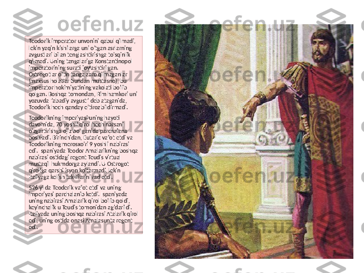 Teodorik imperator unvonini qabul qilmadi, 
lekin yaqin kishilarga uni o'tgan asrlarning 
avgustlari bilan tenglashtirishga to'sqinlik 
qilmadi. Uning tangalariga Konstantinopol 
imperatorining surati joylashtirilgan. 
Ostrogotlar oltin tanga zarb qilmaganlar 
(maxsus holatlar bundan mustasno), bu 
imperator hokimiyatining vakolati bo'lib 
qolgan. Boshqa tomondan, Rim hamkori uni 
yozuvda "abadiy avgust" deb ataganida, 
Teodorik hech qanday e'tiroz bildirmadi.
Teodorikning imperiyasi uning hayoti 
davomida, 70 yoshli qirol hech narsani 
o'zgartirishga ojiz bo'lganida parchalana 
boshladi. Birinchidan, Eutaric vafot etdi va 
Teodorikning merosxo'ri 9 yoshli nabirasi 
edi. Ispaniyada Teodor Amalarikning boshqa 
nabirasi ostidagi regent Teudis virtual 
mustaqil hukmdorga aylandi. U Ostrogot 
qiroliga qarshi isyon ko'tarmadi, lekin 
Italiyaga kelish takliflarini rad etdi.
526 yilda Teoderik vafot etdi va uning 
imperiyasi parchalanib ketdi. Ispaniyada 
uning nabirasi Amalarik qirol bo'lib qoldi, 
keyinchalik u Teudis tomonidan ag'darildi. 
Italiyada uning boshqa nabirasi Atalarik qirol 
edi, uning ostida onasi Amalasunta regent 
edi. 