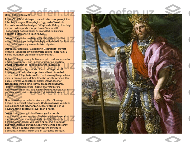 Qirol Teodorik saroyida
Buyuk Qirol Teodorik hayoti davomida bir qator panegiriklar 
bilan taqdirlangan. U haqidagi so'nggi matn Theodoric 
Chronicle nomi bilan tanilgan, 560-yillarda, Ostrogot shohligi 
mavjud bo'lmaganda yozilgan. Noma'lum muallif 
Teodorikning qobiliyatlarini hurmat qiladi, lekin unga 
nisbatan dushmanligini yashirmaydi.
Teodorik Italiyani muvaffaqiyatli boshqarish uchun Rim 
zodagonlarining yordamiga muhtojligini tushundi. Rimliklar 
qirol ma'muriyatining asosini tashkil qilganlar.
Ostrogotlar qiroli Rim "ajdodlarining odatlariga" hurmat 
ko'rsatdi. Senat haqiqiy hokimiyatga ega bo'lmasa ham, u 
Rimda muntazam yig'ilishlarni davom ettirdi.
Gotika qirolining qarorgohi Ravenna edi. Teodorik imperator 
unvonini olmagan, u Rim imperatorlariga taqlid qilgan. 
Davlat tantanalarida Teodorik binafsha libosda edi.
Podshoh hukmronligi davrida bir marta Rimga tashrif 
buyurgan. U Abadiy shaharga trisennallarni nishonlash 
uchun bordi (30 yil hukmronlik). Teodorikning Rimga kelishi 
imperatorning kirishi sifatida tasvirlangan. Birinchidan, Rim 
papasi Simmax va senatorlar qirolni shahar devorlari 
tashqarisida kutib olishdi. Keyin, allaqachon shaharda, 
Teodorik rimliklarga sobiq imperatorlarning barcha 
farmonlarini bajarishga va'da berdi. Podshoh saroyga zafarli 
yurish boshida kirdi va keyin sirk o'yinlarini o'tkazishni 
buyurdi.
Qirol saroyidagi mozaika Teodorikning Rim o'tmishiga 
bo'lgan munosabatini ko'rsatadi. Unda qirol nayza va qilichli 
ko'krak nishonida tasvirlangan. Monarx figurasi Rim va 
Ravenna ramzi bo'lgan ikki ayol bilan o'ralgan.
Teodorikning buyrug'i bilan Ravennada bir nechta 
monumental binolar qurilgan. Shaharning ilgari imperator 
qarorgohi bo'lgan sharqiy qismida qurilish ishlari olib 
borilgan. Arian sobori, yepiskopning qarorgohi va suvga 
cho'mdirish xonasi qurilgan. Soborning yonida qirol saroyi 
o'sdi. Yana bir qancha cherkovlar Ravennaning turli 
qismlarida va shahar devorlaridan tashqarida qurilgan. 