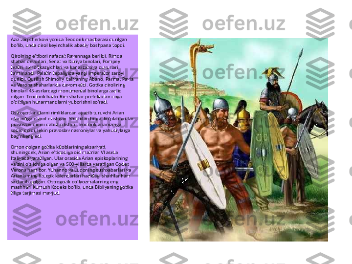 Aziz Jorj cherkovi yonida Teodorik maqbarasi qurilgan 
bo'lib, unda qirol keyinchalik abadiy boshpana topdi.
Qirolning e'tibori nafaqat Ravennaga berildi. Rimda 
shahar devorlari, Senat va Kuriya binolari, Pompey 
teatri, suv o'tkazgichlari va kanalizatsiya quvurlari 
ta'mirlandi. Palatin tepaligida yangi imperator saroyi 
qurildi. Qurilish Shimoliy Italiyaning Abano, Parma, Pavia 
va Verona shaharlarida davom etdi. Gotika qirolining 
binolari 45-asrlardagi monumental binolarga taqlid 
qilgan. Teodorik hatto Rim shahar prefektidan unga 
o'qitilgan hunarmandlarni yuborishni so'radi.
Ostrogotlar ularni rimliklardan ajratib turuvchi Arian 
e'tiqodiga e'tirof etishgan. Shu bilan birga, ko'plab gotlar 
pravoslav dinini qabul qilishdi. Teodorik arianizmga 
sodiq qoldi, lekin pravoslav nasroniylar va yahudiylarga 
bag'rikeng edi.
Omon qolgan gotika kitoblarining aksariyati, 
shuningdek, Arian e'tiqodiga oid matnlar VI asrda 
Italiyada yaratilgan. Ular orasida Arian episkoplarining 
va'zini o'z ichiga olgan va 500-yillarda yaratilgan Codex 
Verona ham bor. Yuhanno va Luqoning xushxabarlari va 
Arianlarning liturgik kalendarlari haqidagi sharhlar ham 
saqlanib qolgan. Ostrogotik qo'lyozmalarning eng 
mashhuri Kumush Kodeks bo'lib, unda Bibliyaning gotika 
tiliga tarjimasi mavjud. 