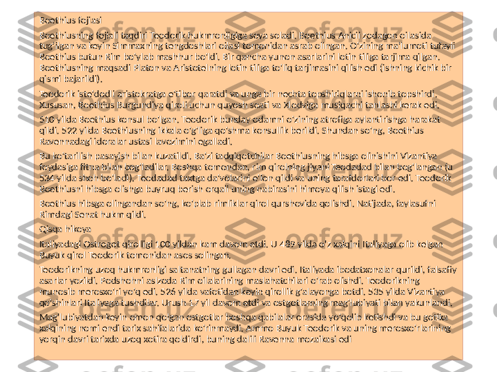 Boethius fojiasi
Boethiusning fojiali taqdiri Teodorik hukmronligiga soya soladi. Boethius Anicii zodagon oilasida 
tug'ilgan va keyin Simmaxning tengdoshlari oilasi tomonidan asrab olingan. O'zining ma'lumoti tufayli 
Boethius butun Rim bo'ylab mashhur bo'ldi. Bir qancha yunon asarlarini lotin tiliga tarjima qilgan. 
Boethiusning maqsadi Platon va Aristotelning lotin tiliga to'liq tarjimasini qilish edi (ishning kichik bir 
qismi bajarildi).
Teodorik iste'dodli aristokratga e'tibor qaratdi va unga bir nechta topshiriqlarni ishonib topshirdi. 
Xususan, Boethius Burgundiya qiroli uchun quyosh soati va Xlodviga musiqachi tanlashi kerak edi.
510 yilda Boethius konsul bo'lgan. Teodorik bunday odamni o'zining atrofiga aylantirishga harakat 
qildi. 522 yilda Boethiusning ikkala o'g'liga qo'shma konsullik berildi. Shundan so'ng, Boethius 
Ravennadagi idoralar ustasi lavozimini egalladi.
Bu ko'tarilish pasayish bilan kuzatildi. Ba'zi tadqiqotchilar Boethiusning hibsga olinishini Vizantiya 
foydasiga fitna bilan bog'ladilar. Boshqa tomondan, rim qirolning jiyani Teodadad bilan bog'langan (u 
534 yilda shoh bo'ladi). Teodadad taxtga da'volarini e'lon qildi va uning tarafdorlari bor edi. Teodorik 
Boethiusni hibsga olishga buyruq berish orqali uning nabirasini himoya qilish istagi edi.
Boethius hibsga olingandan so'ng, ko'plab rimliklar qirol qurshovida qolishdi. Natijada, faylasufni 
Rimdagi Senat hukm qildi.
Qisqa hikoya
Italiyadagi Ostrogot qirolligi 100 yildan kam davom etdi. U 489 yilda o'z xalqini Italiyaga olib kelgan 
Buyuk qirol Teodorik tomonidan asos solingan.
Teodorikning uzoq hukmronligi saltanatning gullagan davri edi. Italiyada ibodatxonalar qurildi, falsafiy 
asarlar yozildi. Podshohni aslzoda Rim oilalarining maslahatchilari o'rab olishdi. Teodorikning 
munosib merosxo'ri yo'q edi. 526 yilda vafotidan keyin qirollik g'alayonga botdi. 535 yilda Vizantiya 
qo'shinlari Italiyaga tushdilar. Urush 17 yil davom etdi va ostgotlarning mag'lubiyati bilan yakunlandi.
Mag'lubiyatdan keyin omon qolgan ostgotlar boshqa qabilalar orasida yo'qolib ketishdi va bu gotika 
xalqining nomi endi tarix sahifalarida ko'rinmaydi. Ammo Buyuk Teodorik va uning merosxo'rlarining 
yorqin davri tarixda uzoq xotira qoldirdi, buning dalili Ravenna mozaikasi edi 