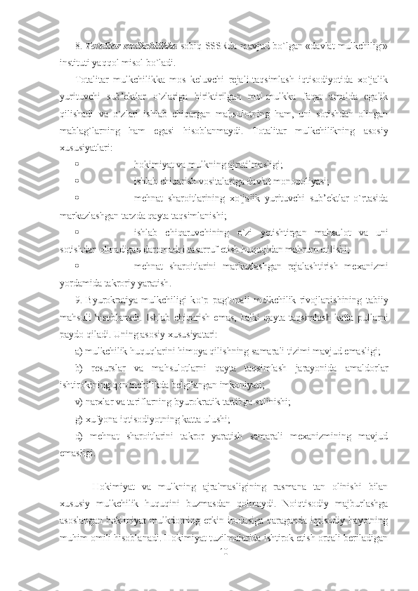 8.   Totalitar mulkchilikka   sobiq SSSRda mavjud bo`lgan «davlat mulkchiligi»
instituti yaqqol misol bo`ladi.
Totalitar   mulkchilikka   mos   keluvchi   rejali-taqsimlash   iqtisodiyotida   xo`jalik
yurituvchi   sub’ektlar   o`zlariga   biriktirilgan   mol-mulkka   faqat   amalda   egalik
qilishadi   va   o`zlari   ishlab   chiqargan   mahsulotning   ham,   uni   sotishdan   olingan
mablag`larning   ham   egasi   hisoblanmaydi.   Totalitar   mulkchilikning   asosiy
xususiyatlari:
 hokimiyat va mulkning ajratilmasligi;
 ishlab chiqarish vositalariga davlat monopoliyasi;
 mehnat   sharoitlarining   xo`jalik   yurituvchi   sub’ektlar   o`rtasida
markazlashgan tarzda qayta taqsimlanishi;
 ishlab   chiqaruvchining   o`zi   yetishtirgan   mahsu l ot   va   uni
sotishdan olinadigan daromadni tasarruf etish huquqidan mahrum etilishi;
 mehnat   sharoitlarini   markazlashgan   rejalashtirish   mexanizmi
yordamida takroriy yaratish .
9.   Byurokratiya   mulkchiligi   k o`p   pag`onali   mulkchilik   rivojlanishining   tabiiy
mahsuli   hisoblanadi.   Ishlab   chiqarish   emas,   balki   qayta   taqsimlash   katta   pullarni
paydo qiladi. Uning asosiy xususiyatari:
a) mulkchilik huquqlarini himoya qilishning samarali tizimi mavjud emasligi; 
b)   resurslar   va   mahsulotlarni   qayta   taqsimlash   jarayonida   amaldorlar
ishtirokining qonunchilikda belgilangan imkoniyati;
v) narxlar va tariflarning byurokratik tartibga solinishi;
g) xufyona iqtisodiyotning katta ulushi;
d)   mehnat   sharoitlarini   takror   yaratish   samarali   mexanizmining   mavjud
emasligi. 
Hokimiyat   va   mulkning   ajralmasligining   rasmana   tan   olinishi   bilan
xususiy   mulkchilik   huquqini   buzmasdan   qolmaydi.   Noiqtisodiy   majburlashga
asoslangan  hokimiyat  mulkdorning erkin irodasiga qaraganda  iqtisodiy  hayotning
muhim omili hisoblanadi. Hokimiyat tuzilmalarida ishtirok etish orqali beriladigan
10 