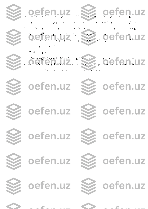 imkoniyatlar   xo`jalik   faoliyatidan   kelib   chiqadigan   imkoniyatlarga   qaraganda
ancha   yuqori.   Hokimiyaga   ega   bo`lgan   amaldorlar   shaxsiy   boylikni   ko`paytirish
uchun   hokimiyat   imkoniyatidan   foydalanishadi.   Lekin   hokimiyat   o`z   egasiga
mulkdan ko`ra ko`proq narsani beradi, ularning sa’y-harakatlari birinchi navbatda
hokimiyatni   saqlab   qolishga   yo`naltirilgan.   Hokimiyatni   yo`qotib,   ular,   odatda,
mulkni ham yo`qotishadi. 
4.3. Mulkiy xuquqlar
1.   Mulk-egalik   qilish.   Mulkdor .   Egalik   qilish   ijtimoiy   institut   sifatida   noyob
resurslarni   takroriy   yetishtirish   vazifasi   paydo   bo`lgan   vaqtda   yuzaga   keladi.
Dastlab mehnat sharoitl a ri egalik qilish ob’ekti hisoblanadi.
11 