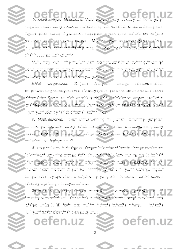   2.   Mulk-imtiyoz.   Monopolist.   Vaqti   kelib   ijtimoiy-iqtisodiy   rol   ikkita   yangi
rolga   bo`linadi:   tabiiy   resurslar   mulkdorining   roli   va   ishlab   chiqaruvchining   roli.
Egalik   qilish   huquqi   foydalanish   huquqidan,   egalik   qilish   ob’ekti   esa   xo`jalik
yurituvchi sub’ektdan ajralib chiqadi. «Mulk-imtiyoz» tushunchasi  paydo bo`ladi.
Bu   yerda   mulkdor-monopolistning   renta   –   o`ziga   tegishli   resurslardan   daromad
olish huquqiga duch kelamiz. 
Mulk-imtiyoz aholining ma’lum qismi peshona terisi bilan o`zining tirikchiligi
uchun non topish majburiyatidan ozod bo`lishi uchun imkoniyat, ya’ni fan, san’at
va harbiy ishni rivojlantirish imkoniyati yaratadi.
Ishlab   chiqaruvchi.   Xo`jalik   faoliyatini   amalga   oshiruvchi -i shlab
chiqaruvchining shaxsiy maqsadi o`z ehtiyojlarini qondirish uchun mahsulot ishlab
chiqarishdan   iborat.   Ko`plab   xo`jalik   yurituvchi   sub’ektlar   shaxsiy   maqsadlariga
erishishga intilish natijasida ijtimoiy ahamiyatga molik missiyaning amalga oshishi
– jamiyatni takroriy ishlab chiqarish sodir bo`ladi. 
3.   Mulk-korxona.   Tovar   almashuvining   rivojlanishi   rollarning   yangidan
bo`linishiga   dastlabki   tarixiy   sabab   hisoblanadi.   Ishlab   chiqaruvchining   tabiiy
huquqi   hisoblangan   mahsulotga   bo`lgan   huquq   ishlab   chiqarish   vositalarining
mulkdori – xo`jayinga o`tadi. 
Xususiy mulk majburlashga asoslangan hokimiyatni hamda obro`ga asoslangan
hokimiyatni   tarixning   chetiga   siqib   chiqaradi.   Mulk-korxonaning   paydo   bo`lishi
bilan   birga   yollanma   xodim   va   xo`jayin,   ishlab   chiqarish   vositalariga   bo`lgan
mulkchilikdan   mahrum   etilgan   va   o`zining   mehnat   qobiliyatini   sotishga   majbur
bo`lgan iqtisodiy agent hamda xo`jalikning yangi xili – korxonani tashkil etuvchi
iqtisodiy agentning roli paydo bo`ladi. 
Xo`jayin.   Xo`jayinning   shaxsiy   maqsadi   -   qo`shimcha   qiymatni   olish   uni
iqtisodiy   samaradorlikni   oshirish   imkonini   beruvchi   barcha   yangi   narsalarni   joriy
etishga   undaydi.   Xo`jayin   o`ta   muhim   ijtimoiy-iqtisodiy   missiya   –   iqtisodiy
faoliyatni ratsionalashtirish egasiga aylanadi.
12 