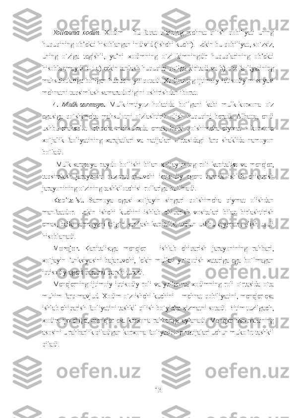 Yollanma   xodim.   Xodim   –   bu   faqat   o`zining   mehnat   qilish   qobiliyati   uning
huquqining ob’ekti hisoblangan individ (ishchi kuchi). Lekin bu qobiliyat ,  so`zsiz ,
uning   o`ziga   tegishli,   ya’ni   xodimning   o`zi   kimningdir   huquqlarining   ob’ekti
hisoblanmaydi. U: a) erkin tanlash huquqini qo`lga kirit adi   va b)   o`z faoliyatining
mahsulotlariga bo`lgan huquqni yo`qotadi. Xodimning ijtimoiy-iqtisodiy missiyasi
mehnatni taqsimlash samaradorligini oshirishdan iborat.
4.   Mulk-sarmoya.   Mulk-imtiyoz   holatida   bo`lgani   kabi   mulk-korxona   o`z
egasiga   qo`shimcha   mahsulotni   o`zlashtirib   olish   huquqini   beradi.   Albatta,   endi
ushbu   mahsulot   ortiqcha   mahsulotda   emas,   balki   qo`shimcha   qiymat   –   korxona
xo`jalik   faoliyatining   xarajatlari   va   natijalari   o`rtasidagi   farq   shaklida   namoyon
bo`ladi.
  Mulk-sarmoya   paydo   bo`lishi   bilan   xo`jayinning   roli   kapitalist   va   menejer,
taqsimlash   jarayonini   nazorat   qiluvchi   iqtisodiy   agent   hamda   ishlab   chiqarish
jarayonining o`zining tashkilotchisi  rollariga bo`linadi. 
Kapitalist.   Sarmoya   egasi   xo`jayin   singari   qo`shimcha   qiymat   olishdan
manfaatdor.   Lekin   ishchi   kuchini   ishlab   chiqarish   vositalari   bilan   birlashtirish
emas, balki sarmoyani to`g`ri sarflash kapitalist uchun ushbu qiymatni olish usuli
hisoblanadi. 
Menejer.   Kapitalistga   menejer   –   ishlab   chiqarish   jarayonining   rahbari,
xo`jayin   funksiyasini   bajaruvchi,   lekin   mulkni   yo`qotish   xatariga   ega   bo`lmagan
iqtisodiy agent qarama-qarshi turadi.
Menejerning   ijtimoiy-iqtisodiy   roli   va   yollanma   xodimning   roli   o`rtasida   o`ta
muhim farq mavjud. Xodim o`z ishchi kuchini – mehnat qobiliyatini, menejer esa
ishlab chiqarish faoliyatini tashkil qilish bo`yicha xizmatni sotadi. Bitim tuzilgach,
xodim   ijrochiga,   menejer   esa   korxona   rahbariga   aylanadi.   Menejer   daromadining
asosini u rahbarlik qiladigan korxona faoliyatining natijalari uchun mukofot tashkil
qiladi. 
13 