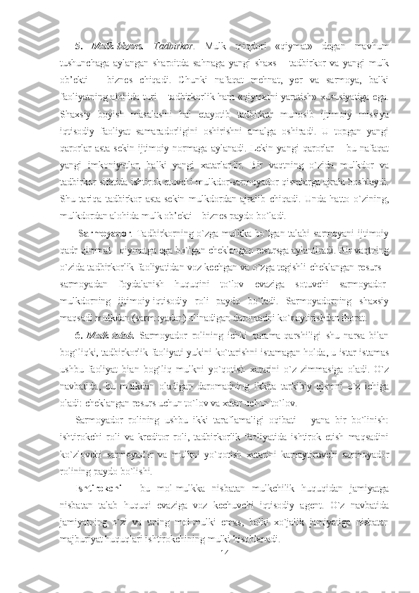 5.   Mulk-biznes.   Tadbirkor.   Mulk   miqdori   «qiymat»   degan   mavhum
tushunchaga   aylangan   sharoitda   sahnaga   yangi   shaxs   –   tadbirkor   va   yangi   mulk
ob’ekti   –   biznes   chiqadi.   Chunki   nafaqat   mehnat,   yer   va   sarmoya,   balki
faoliyatning alohida turi – tadbirkorlik ham «qiymatni yaratish» xususiyatiga ega.
Shaxsiy   boyish   masalasini   hal   etayotib   tadbirkor   munosib   ijtimoiy   missiya
iqtisodiy   faoliyat   samaradorligini   oshirishni   amalga   oshiradi.   U   topgan   yangi
qarorlar   asta-sekin   ijtimoiy   normaga   aylanadi.   Lekin   yangi   qarorlar   –   bu   nafaqat
yangi   imkoniyatlar,   balki   yangi   xatarlardir.   Bir   vaqtning   o`zida   mulkdor   va
tadbirkor sifatida ishtirok etuvchi mulkdor-sarmoyador qismlarga ajrala boshlaydi.
Shu   tariqa   tadbirkor   asta-sekin   mulkdordan   ajralib   chiqadi.   Unda   hatto   o`zining,
mulkdordan alohida mulk ob’ekti – biznes paydo bo`ladi. 
  Sarmoyador .   Tadbirkorning o`zga mulkka bo`lgan talabi sarmoyani ijtimoiy
qadr-qimmat - qiymatga ega bo`lgan cheklangan resursga aylantiradi. Bir vaqtning
o`zida tadbirkorlik faoliyatidan voz kechgan va o`zga tegishli cheklangan resurs –
sarmoyadan   foydalanish   huquqini   to`lov   evaziga   sotuvchi   sarmoyador-
mulkdorning   ijtimoiy-iqtisodiy   roli   paydo   bo`ladi.   Sarmoyadorning   shaxsiy
maqsadi mulkdan (sarmoyadan) olinadigan daromadni ko`paytirishdan iborat. 
6.   Mulk-talab.   Sarmoyador   rolining   ichki   qarama-qarshiligi   shu   narsa   bilan
bog`liqki, tadbirkorlik faoliyati yukini ko`tarishni istamagan holda, u istar-istamas
ushbu   faoliyat   bian   bog`liq   mulkni   yo`qotish   xatarini   o`z   zimmasiga   oladi.   O`z
navbatida,   bu   mulkdan   oladigan   daromadning   ikkita   tarkibiy   qismni   o`z   ichiga
oladi: cheklangan resurs uchun to`lov va xatar uchun to`lov.
Sarmoyador   rolining   ushbu   ikki   taraflamaligi   oqibati   –   yana   bir   bo`linish:
ishtirokchi   roli   va   kreditor   roli,   tadbirkorlik   faoliyatida   ishtirok   etish   maqsadini
ko`zlovchi   sarmoyador   va   mulkni   yo`qotish   xatarini   kamaytiruvchi   sarmoyador
rolining paydo bo`lishi.
Ishtirokchi   –   bu   mol-mulkka   nisbatan   mulkchilik   huquqidan   jamiyatga
nisbatan   talab   huquqi   evaziga   voz   kechuvchi   iqtisodiy   agent.   O`z   navbatida
jamiyatning   o`zi   va   uning   mol-mulki   emas,   balki   xo`jalik   jamiyatiga   nisbatan
majburiyat huquqlari ishtirokchining mulki hisoblanadi.
14 